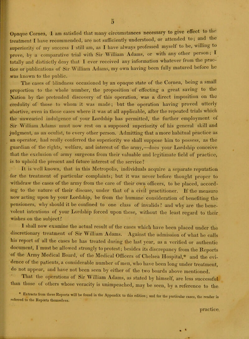 Opaque Cornea, 1 am satisfied that many circumstances necessary to give effect to th< treatment I have recommended, are not sufficiently understood, or attended to; and the superiority of my success I still am, as I have always professed myself to be, willing to prove, by a comparative trial with Sir William Adams, or with any other person; I totally and distinctly deny that I ever received any information whatever from the prac- tice or publications of Sir William Adams, my own having been fully matured before he was known to the public. The cases of blindness occasioned by an opaque state of the Cornea, being a small proportion to the whole number, the proposition of effecting a great saving to the Nation by the pretended discovery of this operation, was a direct imposition on the credulity of those to whom it was made; but the operation having proved utterly abortive, even in those cases where it was at all applicable, after the repeated trials which the unwearied indulgence of your Lordship has permitted, the further employment of Sir William Adams must now rest on a supposed superiority of his general skill and judgment, as an oculist, to every other person. Admitting that a more habitual practice as an operator, had really conferred the superiority we shall suppose him to possess, as the guardian of the rights, welfare, and interest of the army,—does your Lordship conceive that the exclusion of army surgeons from their valuable and legitimate field of practice, is to uphold the present and future interest of the service? It is well known, that in this Metropolis, individuals acquire a separate reputation for the treatment of particular complaints; but it was never before thought proper to withdraw the cases of the army from the care of their own officers, to be placed, accord- ing to the nature of their disease, under that of a civil practitioner. If the measure now acting upon by your Lordship, be from the humane consideration of benefiting the pensioners, why should it be confined to one class of invalids? and why are the bene- volent intentions of your Lordship forced upon these, without the least regard to their wishes on the subject? I shall now examine the actual result of the cases which have been placed under the discretionary treatment of Sir William Adams. Against the admission of what he calls his report of all the cases he has treated during the last year, as a verified or authentic document, I must be allowed strongly to protest; besides its discrepancy from the Reports of the Army Medical Board, of the Medical Officers of Chelsea Hospital* and the evi- dence of the patients, a considerable number of men, who have been long under treatment, do not appear, and have not been seen by either of the two boards above mentioned. That the operations of Sir William Adams, as stated by himself, are less successful than those of others whose veracity is unimpeaclied, may be seen, by a reference to the * Extracts from these Reports will be found in the Appendix to this edition; and for the particular cases, the reader is referred to the Reports themselves. practice