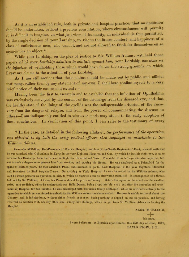 As it is an established rule, both in private and hospital practice, that no operation should be undertaken, without a previous consultation, where circumstances will permit, it is difficult to imagine, on what just view of humanity, an individual is thus permitted, by the single decision of your Lordship, to risque the future comfort and happiness ot a class of unfortunate men, who cannot, and are not allowed to think for themselves on so momentous an object.* While your Lordship, on the plea of justice to Sir William Adams, withheld those papers which your Lordship admitted to militate against him, your Lordship has done me the injustice of withholding those which would have shewn the strong grounds on which I rest ray claims to the attention of your Lordship. As I am still anxious that these claims should be made out by public and official testimony, rather than by any statement of my own, I shall here confine myself to a very brief notice of their nature and extent:— Having been the first to ascertain and to establish that the infection of Ophthalmia was exclusively conveyed by the contact of the discharge from the diseased eye, and that the healthy state of the lining of the eyelids was the indispensable criterion of the reco- very from the danger of relapse, and from the power of communicating the disease to others—I am indisputably entitled to whatever merit may attach to the early adoption of these conclusions. In verification of this point, I can refer to the testimony of every * In the case, as detailed in the following affidavit, the performance of the operation was objected to by both the army medical officers then employed as assistants to Sir William Adams. Alexander M'Callum, Oat-Pensioner of Chelsea Hospital, and late of the Tenth Regiment of Foot, maketh oath that he was attacked with Ophthalmia in Egypt in the year Eighteen Hundred and One, by which he lost his right eye, so as to occasion his Discharge from the Service in Eighteen Hundred and Two. The sight of his left eye was also impaired, but not to such a degree as to prevent him from working and earning his Bread. He was employed at a Prientfield for the space of thirteen years, he then carried a Pack, until ordered to go to York Hospital in the year Eighteen Hundred and Seventeen by Statf Surgeon Dease. On arriving at York Hospital, he was inspected by Sir William Adams, who said he would perform an operation on him, to which he objected; but he afterwards submitted, in consequence of a threat, held out by Sir William, of losing his Pension should he prove refractory. Before this operation he could see the smallest print, on a medicine, which he understands was Bella Donna, being dropt into his eye ; but after the operation and treat- ment in Hospital for ten months, he was discharged with his vision totally destroyed, which he attributes entirely to the operation to which he was forced to submit by Sir William Adams, as above stated. He now is unable to travel about the Country, and is left destitute, without either friends or money, having nothing to depend on but his pension, and having received no addition to it, nor any other sum, except five shillings, which he got from Sir William Adams on leaving the Hospital. . ALEX. M'CALLUM, his mark. Sworn before me, at Berwick upon Tweed, this 25th day of June, 1819, DAVID STOW, J. P.