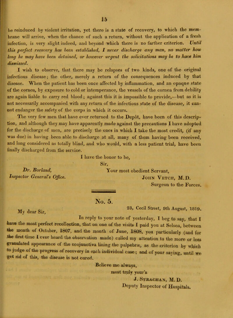 be reinduced by violent irritation, yet there is a state of recovery, to which the mem- brane will arrive, when the chance of such a return, without the application of a fresh infection, is very slight indeed, and beyond which there is no farther criterion. Until this perfect recovery has been established, I never discharge any man, no matter how long he may have been detained, or however urgent the solicitations may be to have him dismissed. I wish to observe, that there may be relapses of two kinds, one of the original infectious disease; the other, merely a return of the consequences induced by that disease. When the patient has been once affected by inflammation, and an opaque state of the cornea, by exposure to cold or intemperance, the vessels of the cornea from debility are again liable to carry red blood; against this it is impossible to provide,—but as it is not necessarily accompanied with any return of the infectious state of the disease, it can- not endanger the safety of the corps in which it occurs. The very few men that have ever returned to the Depot, have been of this descrip- tion, and although they may have apparently made against the precautions I have adopted for the discharge of men, are precisely the ones in which I take the most credit, (if any was due) in having been able to discharge at all, many of them having been received, and long considered as totally blind, and who would, with a less patient trial, have been finally discharged from the service. I have the honor to be. Sir, Dr. Borland, Your most obedient Servant, Inspector General's Office. John Vetch, M.D. Surgeon to the Forces. No. 5. ,, , Cecil Street, 9th August, 1819. My dear Sir, In reply to your note of yesterday, I beg to say, that I have the most perfect recollection, that on one of the visits I paid you at Selsea, between the month of October, 1807, and the month of June, 1808, you particularly (and for the first time l ever heard the observation made) called my attention to the more or less granulated appearance of the conjunctiva lining the palpebrae, as the criterion by which to judge of the progress of recovery in each individual case; and of your saying, until we get rid of this, the disease is not cured. Believe me always, most truly your’s J. Sthachan, M.D. Deputy Inspector of Hospitals.