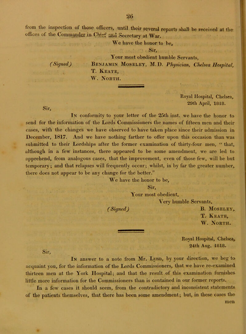 from the inspection of those officers, until their several reports shall be received at the offices of the Commander in Chief and Secretary at War. We have the honor to he, »• Sir, Your most obedient humble Servants, (Signed) Benjamin Moseley, M.D. Physician, Chelsea Hospital, T. Keate, W. North. Sir, Royal Hospital, Chelsea, 29th April, 1818. In conformity to your letter of the 25th inst. we have the honor to send for the information of the Lords Commissioners the names of fifteen men and their cases, with the changes we have observed to have taken place since their admission in December, 1817. And we have nothing farther to offer upon this occasion than was submitted to their Lordships after the former examination of thirty-four men, “ that, although in a few instances, there appeared to be some amendment, we are led to apprehend, from analogous cases, that the improvement, even of those few, will be but temporary; and that relapses will frequently occur; whilst, in by far the greater number, there does not appear to be any change for the better.” We have the honor to be. Sir, Your most obedient. Very humble Servants, (Signed) B. Moseley* T. Keate, W. North. Royal Hospital, Chelsea, 24th Aug. 1818. Sir, In answer to a note from Mr. Lynn, by your direction, we beg to acquaint you, for the information of the Lords Commissioners, that we have re-examined thirteen men at the York Hospital; and that the result of this examination furnishes little more information for the Commissioners than is contained in our former reports. In a few cases it should seem, from the contradictory and inconsistent statements of the patients themselves, that there has been some amendment; but, in these cases the men