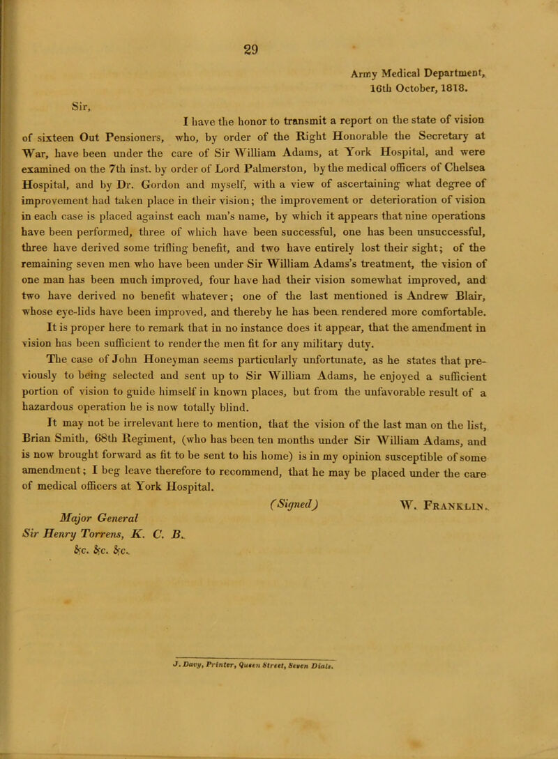 Army Medical Department, 16th October, 1818. Sir, I have the honor to transmit a report on the state of vision of sixteen Out Pensioners, who, by order of the Right Honorable the Secretary at War, have been under the care of Sir William Adams, at York Hospital, and were examined on the 7th inst. by order of Lord Palmerston, by the medical officers of Chelsea Hospital, and by Dr. Gordon and myself, with a view of ascertaining what degree of improvement had taken place in their vision; the improvement or deterioration of vision in each case is placed against each man’s name, by which it appears that nine operations have been performed, three of which have been successful, one has been unsuccessful, three have derived some trifling benefit, and two have entirely lost their sight; of the remaining seven men who have been under Sir William Adams’s treatment, the vision of one man has been much improved, four have had their vision somewhat improved, and two have derived no benefit whatever; one of the last mentioned is Andrew Blair, whose eye-lids have been improved, and thereby he has been rendered more comfortable. It is proper here to remark that in no instance does it appear, that the amendment in vision has been sufficient to render the men fit for any military duty. The case of John Honeyman seems particularly unfortunate, as he states that pre- viously to being selected and sent up to Sir William Adams, he enjoyed a sufficient portion of vision to guide himself in known places, but from the unfavorable result of a hazardous operation he is now totally blind. It may not be irrelevant here to mention, that the vision of the last man on the list, Brian Smith, 68th Regiment, (who has been ten months under Sir William Adams, and is now brought forward as fit to be sent to his home) is in my opinion susceptible of some amendment; I beg leave therefore to recommend, that he may be placed under the care of medical officers at York Hospital. Major General Sir Henry Torrens, K. C. B.. (Signedj W. Franklin. &c. Sfc. J. Davy, Printer, Queen Strtet, Steen Dialt.