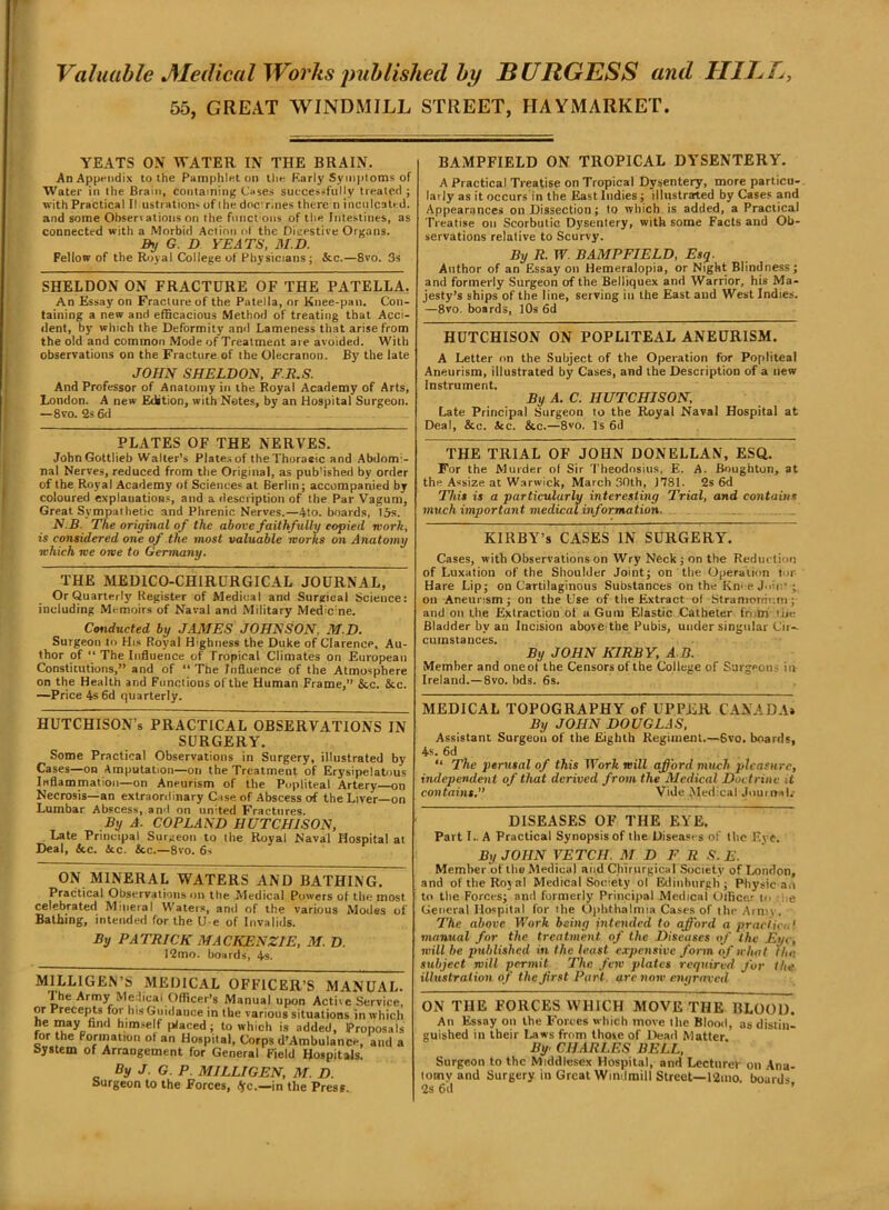 f Valuable JSIedical Works published by BURGESS and HIE E, 55, GREAT WINDMILL STREET, HAYMARKET. YEATS ON WATER IN THE BRAIN. An Appendix to the Pamphlet on the Early Symptoms of Water in the Brain, containing Cases successfully treated ; with Practical (lustrations of the doc rines there n inculcated, and some Obsen ations on the fitnct oils of the Intestines, as connected with a Morbid Action ot the Dieestive Organs. By G D YEATS, M.D. Fellow of the Royal College of Physicians; &c.—8vo. 3s SHELDON ON FRACTURE OF THE PATELLA, An Essay on Fracture of the Patella, or Knee-pan. Con- taining a new and efficacious Method of treating that Acci- dent, by which the Deformity and Lameness that arise from the old and common Mode of Treatment are avoided. With observations on the Fracture of the Olecranon. By the late JOHN SHELDON, F.R.S. And Professor of Anatomy in the Royal Academy of Arts, London. A new Edition, with Notes, by an Hospital Surgeon. —8vo. 2s 6d PLATES OF THE NERVES. John Gottlieb Walter’s Plates of theThoraeic and Abdomi- nal Nerves, reduced from the Original, as published by order of the Royal Academy of Sciences at Berlin; accompanied by coloured explanations, and a description of the Par Vagum, Great Sympathetic and Phrenic Nerves.—4to. boards, 15s. N.B. The original of the above faithfully copied work, is considered one of the most valuable works on Anatomy which we owe to Germany. THE MEDICO-CHIRURGICAL JOURNAL, Or Quarterly' Register of Medical and Surgical Science: including Memoirs of Naval and Military Med'c’ne. Conducted by JAMES JOHNSON, M.D. Surgeon to His Royal Highness the Duke of Clarence, Au- thor of “ The Influence of Tropical Climates on European Constitutions,” and of “The Influence of the Atmosphere on the Health and Functions of the Human Frame,” &c. &c. —Price 4s 6d quarterly. HUTCHISON’s PRACTICAL OBSERVATIONS IN SURGERY. Some Practical Observations in Surgery, illustrated by Cases—on Amputation—on the Treatment of Erysipelatous Inflammation—on Aneurism of the Popliteal Artery—on Necrosis—an extraordinary Case of Abscess of the Liver—on Lumbar Abscess, and on united Fractures. By A. COPLAND HUTCHISON, Late Principal Surgeon to the Royal Naval Hospital at Deal, &c. 4tc. &c.—8vo. 6s ON MINERAL WATERS AND BATHING. Practical Observations on the Medical Powers of the most celebrated Mineral Waters, and of the various Modes of Bathing, intended for the U e of Invalids. By PATRICK MACKENZIE, M. D. 12mo. boards, 4s. MILLIGEN’S MEDICAL OFFICER’S MANUAL. 1 he Army Medical Officer’s Manual upon Active Service, or Precepts for his Guidance in the various situations in which he may find himself placed; to which is added, Proposals for the Formation ot an Hospital, Corps d’Ambulance, and a System of Arrangement for General Field Hospitals. By J . G . P. MILLIGEN, M. D. Surgeon to the Forces, <5rc.—in the Press. BAMPFIELD ON TROPICAL DYSENTERY. A Practical Treatise on Tropical Dysentery, more particu- larly as it occurs in the East Indies; illustrated by Cases and Appearances on Dissection; to which is added, a Practical Treatise on Scorbutic Dysentery, with some Facts and Ob- servations relative to Scurvy. By R. TV. BAMPFIELD, Esq. Author of an Essay on Hemeralopia, or Night Blindness ; and formerly Surgeon of the Belliquex and Warrior, his Ma- jesty’s ships of the line, serving in the East and West Indies. —8vo. boards, 10s 6d HUTCHISON ON POPLITEAL ANEURISM. A Letter on the Subject of the Operation for Popliteal Aneurism, illustrated by Cases, and the Description of a new Instrument. By A. C. HUTCHISON, Late Principal Surgeon to the Royal Naval Hospital at Deal, &c. Sec. &c.—8vo. Is 6d THE TRIAL OF JOHN DONELLAN, ESQ. For the Murder of Sir Theodosius, E. A. Boughton, at the Assize at Warwick, March 30th, J781. 2s 6d This is a particularly interesting Trial, and contains much important medical information. _ KIRBY’s CASES IN SURGERY. Cases, with Observations on Wry Neck; on the Reduction of Luxation of the Shoulder Joint; on the Operation tor Hare Lip; on Cartilaginous Substances on the Kn< e Join-- on Aneurism; on the Use of the Extract of Stramonium; and on the Extraction of a Gum Elastic Catheter from tiie Bladder by an Incision above the Pubis, under singular Cir-. cuinstances. By JOHN KIRBY, A B. Member and oneol the Censors of the College of Surgeons in Ireland.—8vo. bds. 6s. MEDICAL TOPOGRAPHY of UPPER CANADA* By JOHN DOUGLAS, Assistant Surgeon of the Eighth Regiment.—Svo. boards, 4s. 6d “ The perusal of this Work mill afford much pleasure, independent of that derived from the Medical Doctrine J contains,” Vide Medical Journals DISEASES OF THE EYE. Part I.. A Practical Synopsis of the Diseases of the Eye. By JOHN VETCH. M D F R S. E. Member of the Medical and Chirnrgical Society of London, and of the Royal Medical Society of Edinburgh; Physic an to the Forces; and formerly Principal Medical Officer to e General Hospital for the Ophthalmia Cases of the Army, The above Work being intended to afford a practical manual for the treatment of the Diseases of the Eye, will be published in the least expensive form of what the subject will permit The few plates required for the illustration of the Jirst Pari arc now engraved ON THE FORCES WHICH MOVE THE BLOOD. An Essay on the Forces which move the Blood, as distin- guished in their Laws from those of Dead Matter. By CHARLES BELL, Surgeon to the Middlesex Hospital, and Lccturef oil Ana- tomy and Surgery in Great Windmill Street—12mo. boards 2s 6d ’