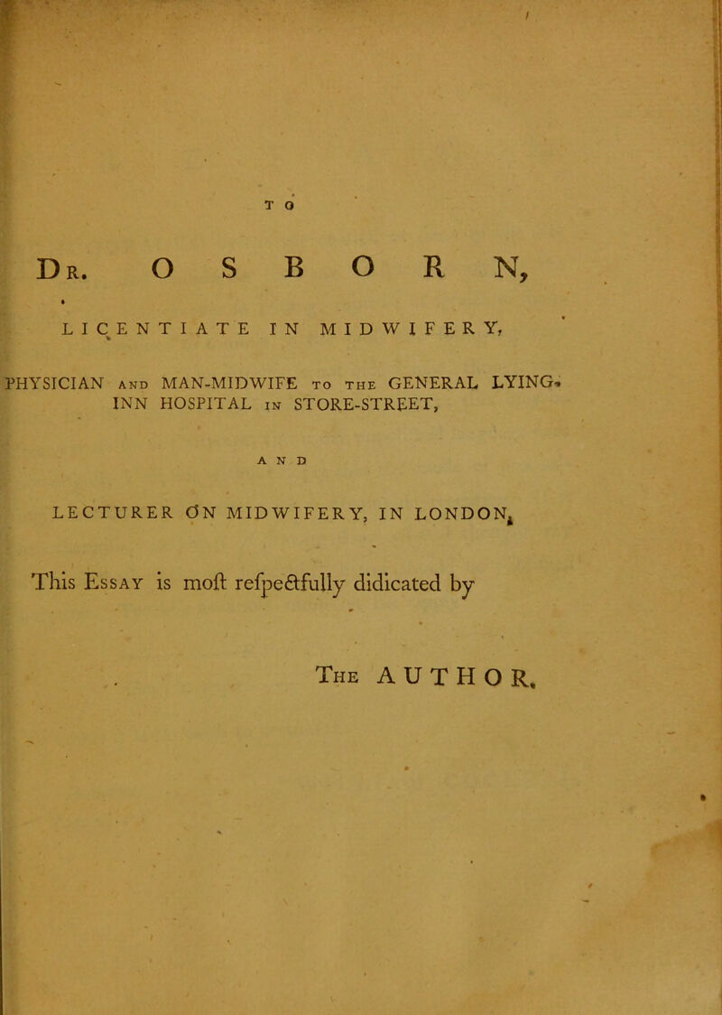 r T O Dr. OSBORN, LICENTIATE IN MIDWIFERY, PHYSICIAN and MAN-MIDWIFE to the GENERAL LYING* INN HOSPITAL in STORE-STREET, AND # LECTURER ON MIDWIFERY, IN LONDON* This Essay is moft refpedtfully didicated by The AUTHOR.