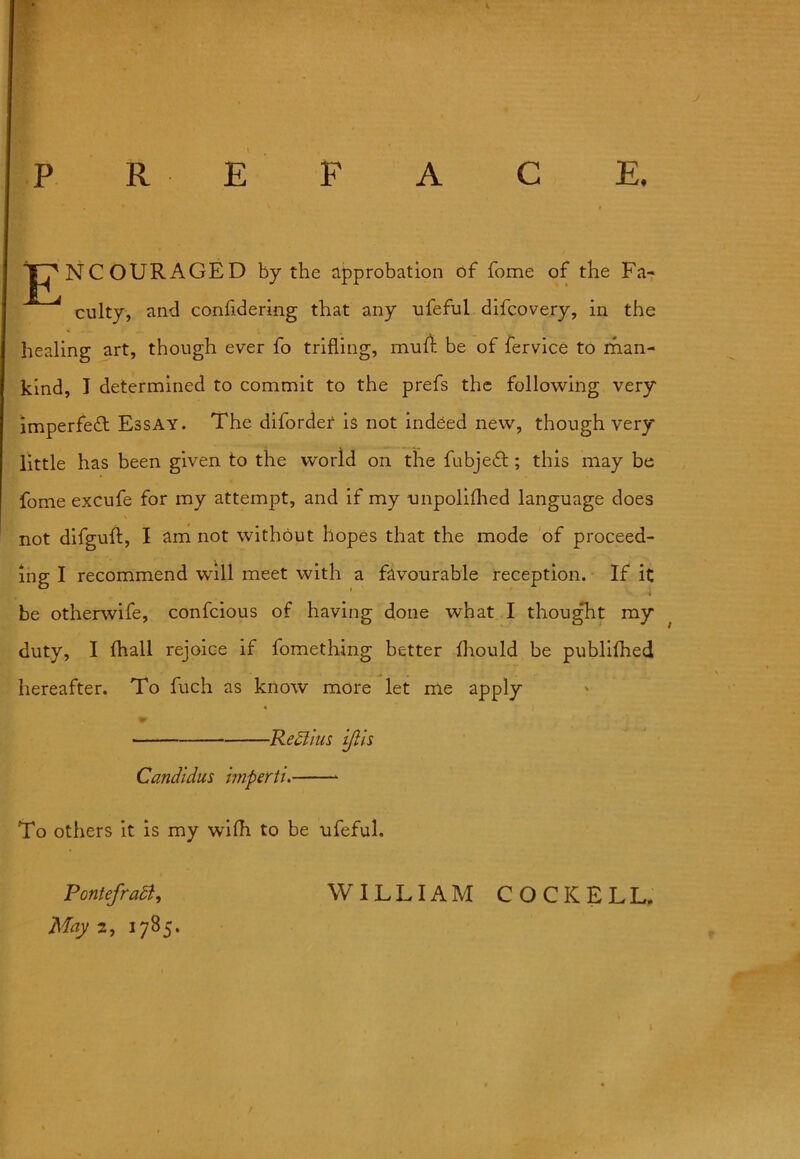c E. P R E F A JF^NCOURAGED by the approbation of fome of the Fa- culty, and conlidering that any ufeful difcovery, in the healing art, though ever fo trifling, muff be of fervice to man- kind, I determined to commit to the prefs the following very imperfect Essay. The diforder is not indeed new, though very little has been given to the world on the fubjedt; this may be fome excufe for my attempt, and if my unpolifhed language does not difguft, I am not without hopes that the mode of proceed- ing I recommend will meet with a favourable reception. If it be otherwife, confcious of having done what I thought my duty, I (hall rejoice if fomething better fliould be publifhed hereafter. To fuch as know more let me apply » *1 Realms ijlh Candtdus hnpertu To others it is my with to be ufeful. Pontefradi, WILLIAM COCKELL.