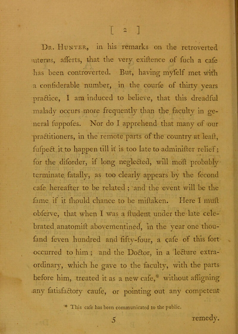 \ Dr. Hunter, in his remarks on the retroverted uterus, alferts, that the very exigence of fuch a cafe has been controverted. But, having myfelf met with a coniiderable number, in the courfe of thirty years practice, I am induced to believe, that this dreadful malady occurs more frequently than the faculty in ge- neral fuppofes. Nor do I apprehend that many of our practitioners, in the remote parts of the country at lead, fufpeCt it to happen till it is too late to adminifter relief;  • * ^ ,9 for the diforder, if long neglected, will moil probably % terminate fatally, as too clearly appears by the fecond cafe hereafter to be related ; and the event will be the - -x • - fame if it fliould chance to be mittaken. Here 1 mutt oblefve, that when I was a ftudeilt under the late cele- brated anatomiit abovementined, in the year one tliou- fand feven hundred and fifty-four, a cafe of this fort occurred to him ; and the DoCtor, in a leCture extra- ordinary, which he gave to the faculty, with the parts before him, treated it as a new cafe, without aligning any fatisfa&ory caufe, or pointing out any competent * This cafe has been communicated to the public. 5 remedy.