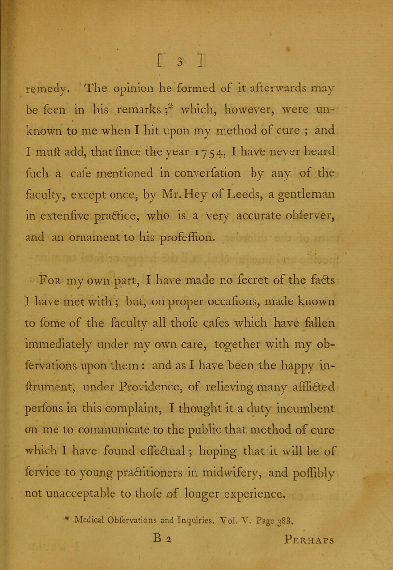 remedy. The opinion he formed of it afterwards may be feen in his remarks which, however, were un- \ t ' . ^ *• ‘ known to me when I hit upon my method of cure ; and I mult add, that lince the year 1754, I have never heard fuch a cafe mentioned in converfation by any of the faculty^ except once, by Mr. Idey of Leeds, a gentleman in extenfive practice, who is a very accurate obferver, and an ornament to his profeffion. * ’ f 1 For my own part, I have made no fecret of the facts I have met with ; but, on proper occalions, made known to fome of the faculty all thofe cafes which have fallen immediately under my own care, together with my ob- fervations upon them : and as I have been the happy in- ftrument, under Providence, of relieving many afflicted perfons in this complaint, I thought it a duty incumbent on me to communicate to the public that method of cure which I have found effectual; hoping that it will be of fervice to young practitioners in midwifery, and poflibly not unacceptable to thofe of longer experience. * Medical Obfervations and Inquiries. Vol. V. Page 388.