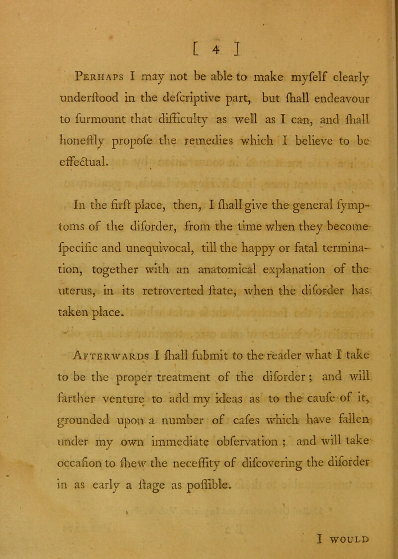 [ 4 ] Perhaps I may not be able to make myfelf clearly underftood in the defcriptive part, but {ball endeavour to furmount that difficulty as well as I can, and {hall honeftly propofe the remedies which I believe to be effectual. \ * * - i In the firjfl place, then, I {hall give the general fymp- toms of the diforder, from the time when they become fpecific and unequivocal, till the happy or fatal termina- tion, together with an anatomical explanation of the uterus, in its retroverted Hate, when the diforder has taken place. » . * * • # . T Afterwards I {hall fubmit to the reader what I take * * i to be the proper treatment of the diforder ; and will farther venture to add my ideas as to the caufe of it, grounded upon a number of cafes which have fallen under my own immediate obfervation ; and will take occahon to {hew the neceffity of difcovering the diforder in as early a llage as poffible. I would