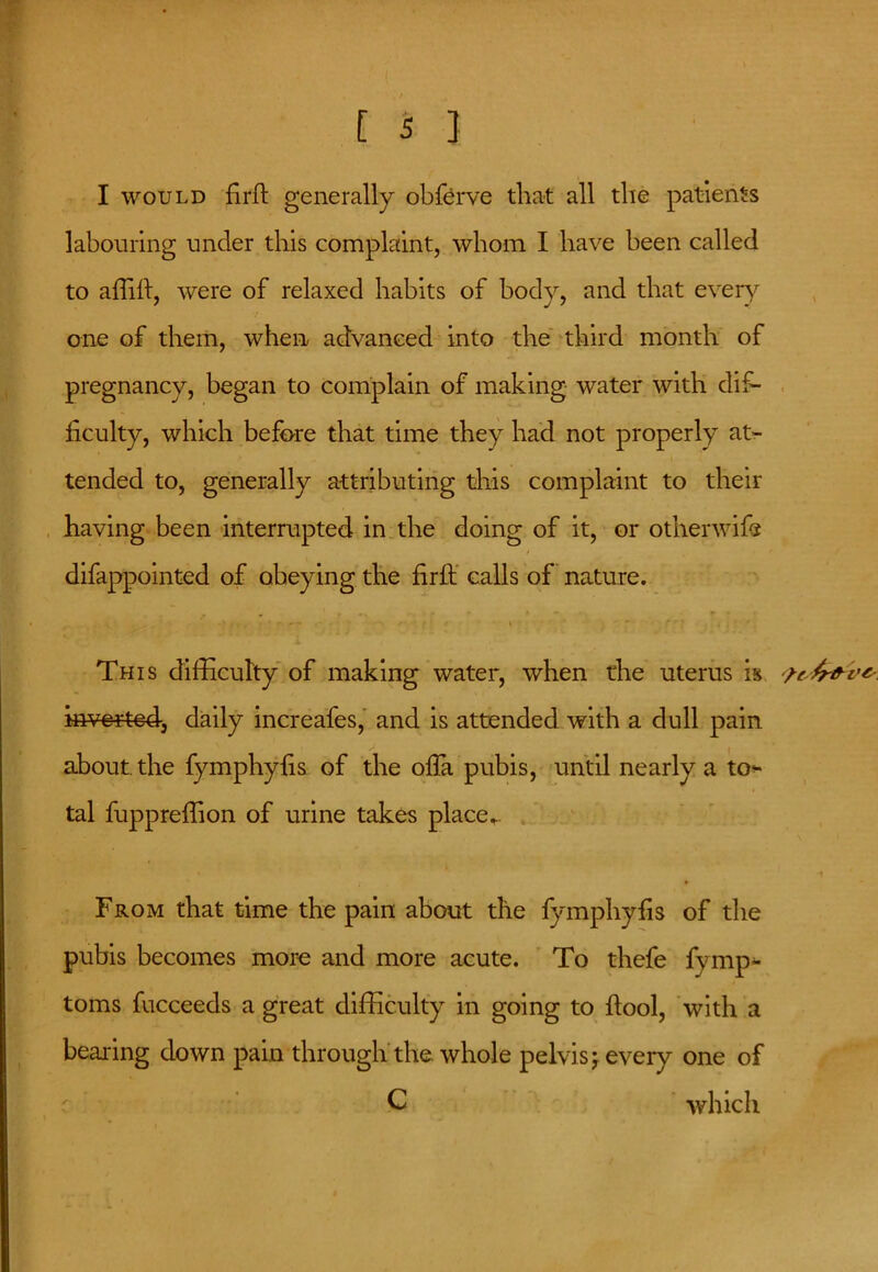 I would fir ft generally obferve that all the patients labouring under this complaint, whom I have been called to afiifi, were of relaxed habits of body, and that every one of them, when advanced into the third month of pregnancy, began to complain of making water with dif- ficulty, which before that time they had not properly at- tended to, generally attributing this complaint to their having been interrupted in the doing of it, or otherwife difappointed of obeying the firft calls of nature. r - - ' ' \  ' ’ * t , ■ * This difficulty of making water, when the uterus is inverted, daily increafes, and is attended with a dull pain about, the fymphyfis of the ofia pubis, until nearly a to^ tal fuppreffion of urine takes place_ From that time the pain about the fymphyfis of the pubis becomes more and more acute. To thefe fymp- toms fucceeds a great difficulty in going to fiool, with a bearing down pain through the whole pelvis \ every one of C which