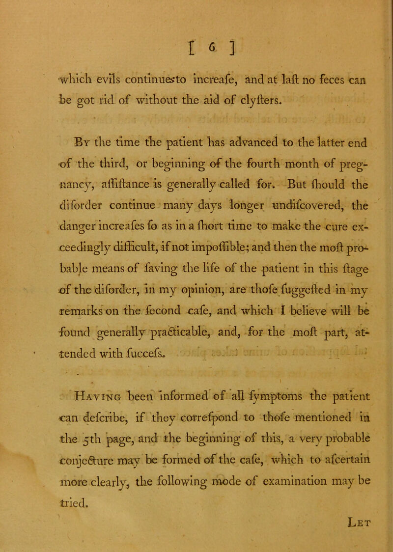 ■which evils continues to increafe, and at lad no feces can be got rid of without the aid of clyders. By the time the patient has advanced to the latter end of the third, or beginning of the fourth month of preg- nancy, adidance is generally called for. But Ihould the diforder continue many days longer undifcovered, the dano-er increafes fo as in a fhort time to make the cure ex- O ceedingly difficult, if not impoifible; and then the mod pro- bable means of having the life of the patient in this dage of the diforder, in my opinion, are thofe fuggeded in my remarks on the fecond cafe, and which I believe will be found generally practicable, and, for the mod part, at- tended with fuccefs* Having been informed of all fymptoms the patient can defcribe, if they correfpond to thofe mentioned in the 5 th page, and the beginning of this, a very probable conjefture may be formed of the cafe, which to afcertain more clearly, the following mode of examination may be tried. Let