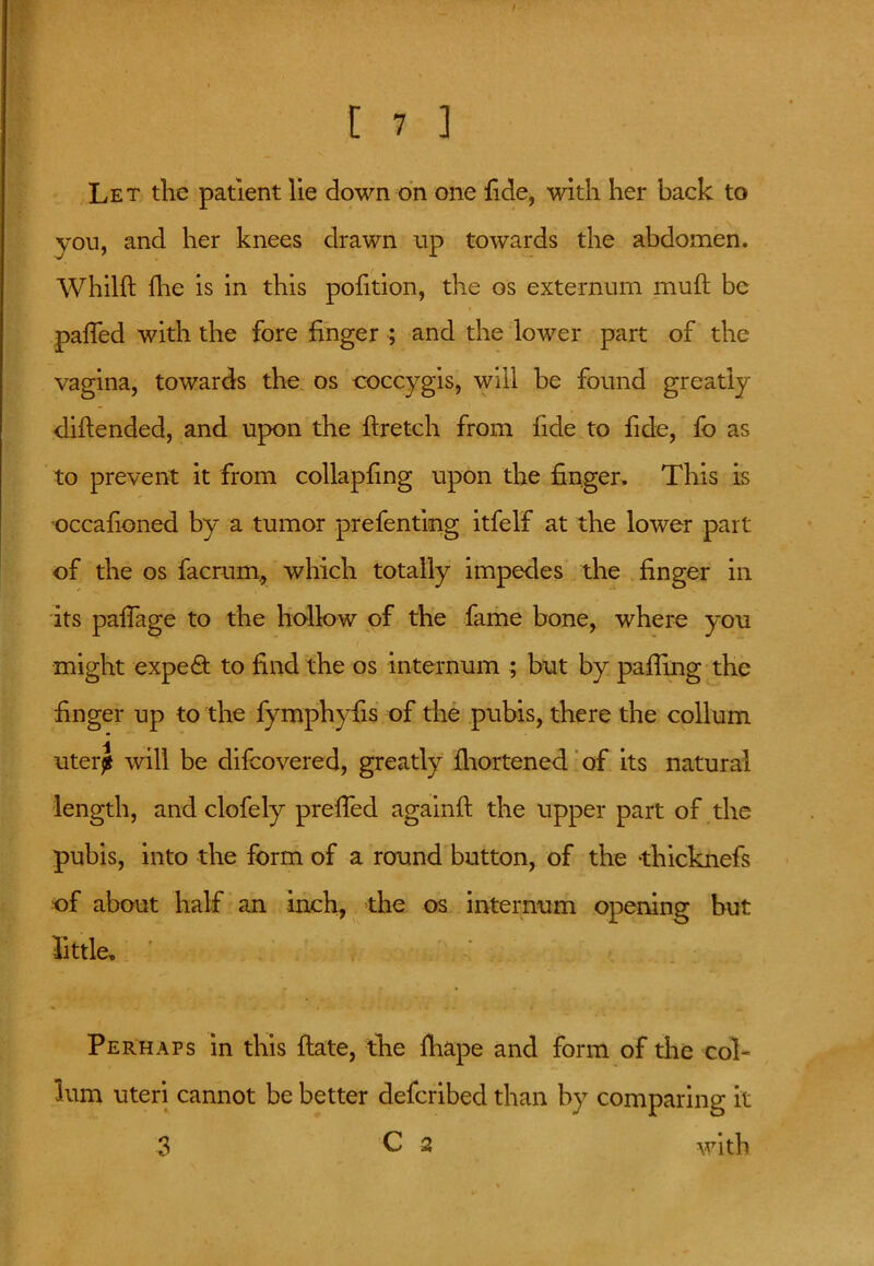 Let the patient lie down on one fide, with her back to you, and her knees drawn up towards the abdomen. Whilft fhe is in this pofition, the os externum muft be patted with the fore finger ; and the lower part of the vagina, towards the os coccygis, will be found greatly diflended, and upon the ftretch from fide to fide, fo as to prevent it from collapfing upon the finger. This is occafioned by a tumor prefenting itfelf at the lower part of the os facrum, which totally impedes the finger in its paffage to the hollow of the fame bone, where you might expert to find the os internum ; but by palling the finger up to the fymphyfis of the pubis, there the collum uterj will be difcovered, greatly fhortened of its natural length, and clofely pretted againft the upper part of the pubis, into the form of a round button, of the -thicknefs of about half an inch, the os internum opening but •little* Perhaps in this ftate, the fhape and form of the col- lum uteri cannot be better defcribed than by comparing it 3 C 2 with