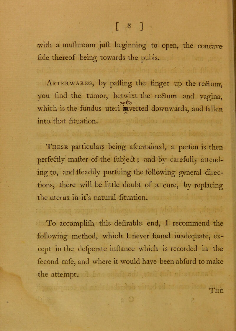 with a mufhroom juft beginning to open, the concave fide thereof being towards the pubis. Afterwards, by pafling the finger up the reftum, you find the tumor, betwixt the return and vagina, . '^trc which is the fundus uteri Averted downwards, and fallen into that fituatiom These particulars being afcertained, a perfon is then perfectly mafter of the fubjedt; and by carefully attend- ing to, and fteadily purfuing the following general direc- tions, there will be little doubt of a cure, by replacing the uterus in it’s natural fttuation. To accomplifh this defirable end, I recommend the following method, which I never found inadequate, ex- cept in the defperate inftance which is recorded in tire fecond cafe, and where it would have been abfurd to make the attempt. . - The