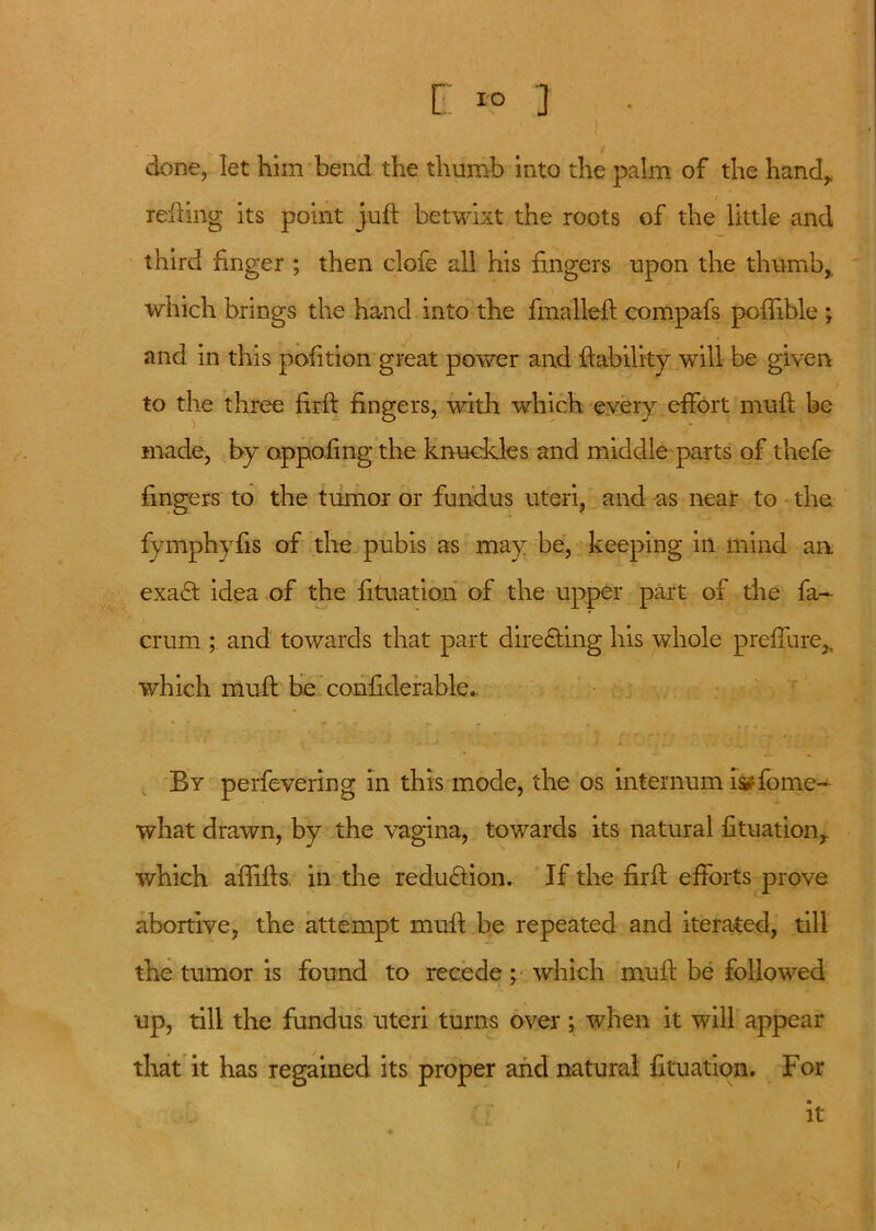 done, let him bend the thumb into the palm of the handy refting its point juft betwixt the roots of the little and third finger ; then clofe all his fingers upon the thumb,, which brings the hand into the fmalleft compafs poftible ; and in this pofition great power and {lability will be given to the three firft fingers, with which every effort muft be made, by opposing the knuckles and middle parts of thefe fingers to the tumor or fundus uteri, and as near to the fymphyfis of the pubis as may be, keeping in mind an exa£f idea of the fttuation of the upper part of the fa~ crum ; and towards that part dire&ing his whole preffure,, which muft be conftderable.. By perfevering in this mode, the os internum i^fome- what drawn, by the vagina, towards its natural fttuation,. which aftifts in the redu&ion. If the firft efforts prove abortive, the attempt muft be repeated and iterated, till the tumor is found to recede; which muft be followed up, till the fundus uteri turns over; when it will appear that it has regained its proper and natural fttuation. For it /
