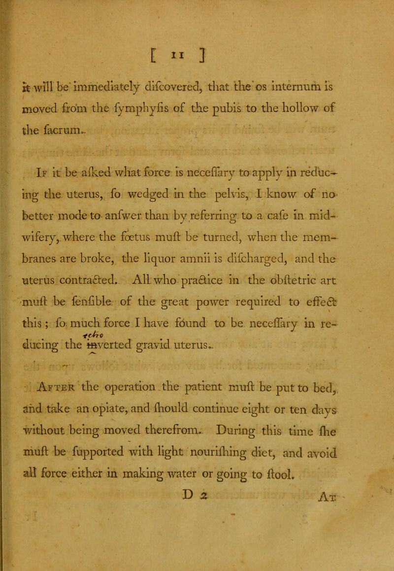 rt will be' immediately difcovered, that the os internum is moved from the fymphyfts of the pubis to the hollow of the facriim». If it be a feed what force is neceffary to apply in reduc- ing the uterus, fo wedged in the pelvis, I know of no* better mode to anfwer than by referring to a cafe in mid- wifery, where the foetus muft be turned, when the mem- branes are broke, the liquor amnii is difeharged, and the uterus contracted. All who practice in the obftetric art •muft be fenftble of the great power required to effect this; fo- much force I have found to be necelfary in re- ducing the inverted gravid uterus** After the operation the patient muft be put to bed, and take an opiate, and fhould continue eight or ten days 'Without being moved therefrom. During this time fhe muft be fupported with light nourifhing diet, and avoid all force either in making water or going to ftool. I) 2 Ax '