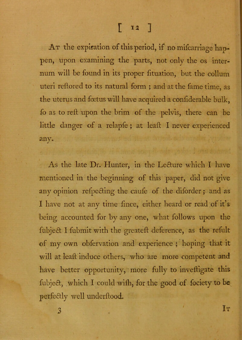 At the expiration of this period, if no mifcarriage hap- pen, upon examining the parts, not only the os inter- num will be found in its proper fituation, but the collum uteri reftored to its natural form ; and at the fame time, as the uterus and foetus will have acquired a confiderable bulk, fo as to reft upon the brim of the pelvis, there can be little danger of a relapfe ; at leaf; I never experienced any. •; .. i . . , i As the late Dr. Hunter, in the Lecture which I have mentioned in the beginning of this paper, did not give any opinion refpe&ing the caufe of the diforder; and as I have not at any time ftnce, either heard or read of it’s being accounted for by any one, what follows upon the fubjedt I fubmit with the greateft deference, as the refult of my own obfervation and experience ; hoping that it will at leaf: induce others, who are more competent and have better opportunity, more fully to inveftigate this fubjedt, which I could wifh, for the good of fociety to be perfectly well underftoocL 3 / It