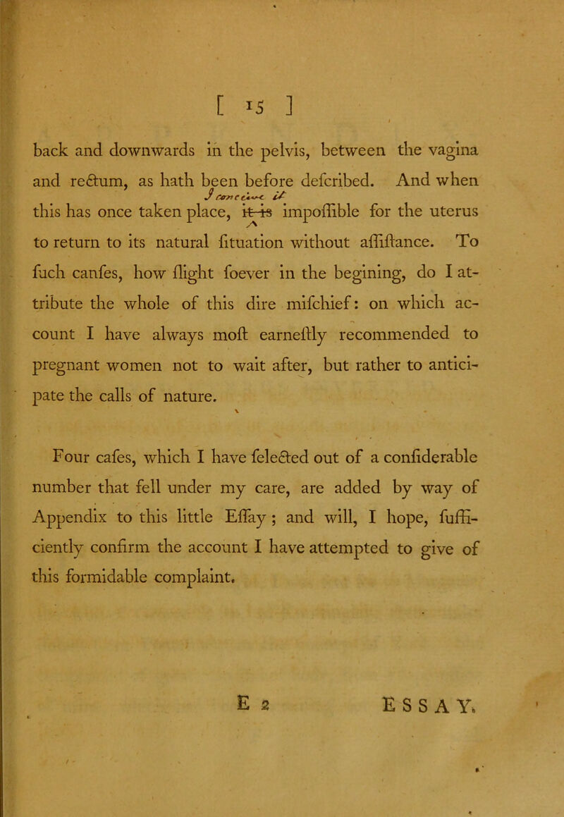 [ ^5 ] back and downwards in the pelvis, between the vagina and re&um, as hath been before defcribed. And when $rencciw: this has once taken place, k-4s impoflible for the uterus to return to its natural fituation without afliftance. To fach canfes, how flight foever in the begining, do I at- tribute the whole of this dire mifchief: on which ac- count I have always moft earnestly recommended to pregnant women not to wait after, but rather to antici- pate the calls of nature. v • * • Four cafes, which I have fele&ed out of a confiderable number that fell under my care, are added by way of Appendix to this little Effay ; and will, I hope, fuffi- ciently confirm the account I have attempted to give of this formidable complaint. E 2 ESSAY, *