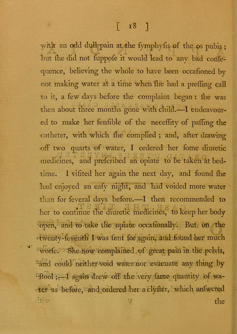 [ ] with' an odd di^lrpain at the fymphyfis of the os pubis; but flie did not fuppofe it would lead to any bad confe- quence, believing the whole to have been occalioned by not making water at a time when ihe had a p re ding call to it, a few clays before the complaint began : fhe was ) dj, t s - f' C i • r f - • . then about three months gone with child.—I endeavour- ed to make her fenfible of the neceffity of palling the catheter, with which Hie complied ; and, after drawing oik two quarts of water, I ordered her fome diuretic r rr Tr .. - r, T CT r~ f _ , „ medicines, and prefcribed ail opiate to be taken at bed- time. I vifited her again the next day, and found Hie had enjoyed an eafy niglit, and had voided more water • / than for feveral days before.—I then recommended to *£' C q V yr yr jq -q # p her to continue the diuretic medicines,' to keep her body open, and to take tlie opiate occafionally. But, on the rtwcuity-feveritli I was 'font f&r again, -and. found her much worfe. Skemow'complained cof great pain in tlie pelvis, -and could neither void water nor evacuate any thing by -flool—I again drew off tile very fame quantity of wa- ter tis before, and .ordered her aclyffor, which anfwered - ? the