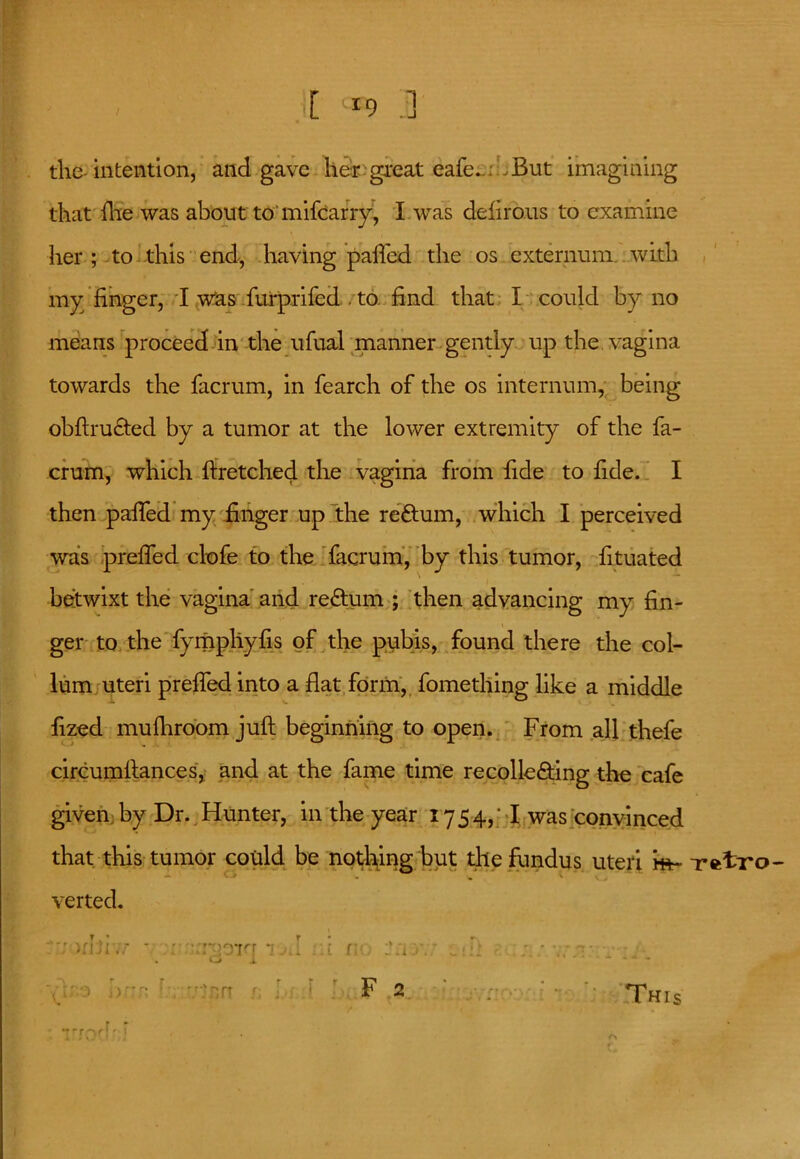 [ “9 .] -1 / the-intention, and gave lier great eafe... . But imagining that die was about to mifcarry, I. was delirous to examine her ; to this end, having palled the os externum with my finger, I was furprifed . to. find that I could by no means proceed in the ufual manner gently up the. vagina towards the facrum, in fearch of the os internum, being obftru&ed by a tumor at the lower extremity of the fa- crum, which ftretched the vagina from fide to fide. I then palled my finger up the reftum, which I perceived was preffed clofe to the facrum, by this tumor, fituated betwixt the vagina and return ; then advancing my fin- / i ger to the fympliyfis of the pubis, found there the col- lum uteri preffed into a flat form, fomething like a middle fized mufhroom juft beginning to open. From all thefe circumftances, and at the fame time recolle&ing the cafe given by Dr. Hunter, in the year 1754,; I was convinced that this tumor could be noticing but the fundus uteri m- -retro verted. * : ■ rxrrr *; i i 1 :’a . . . O i * * * ;• - .rrJtri F 2 ’ ;• This nrr'-ir