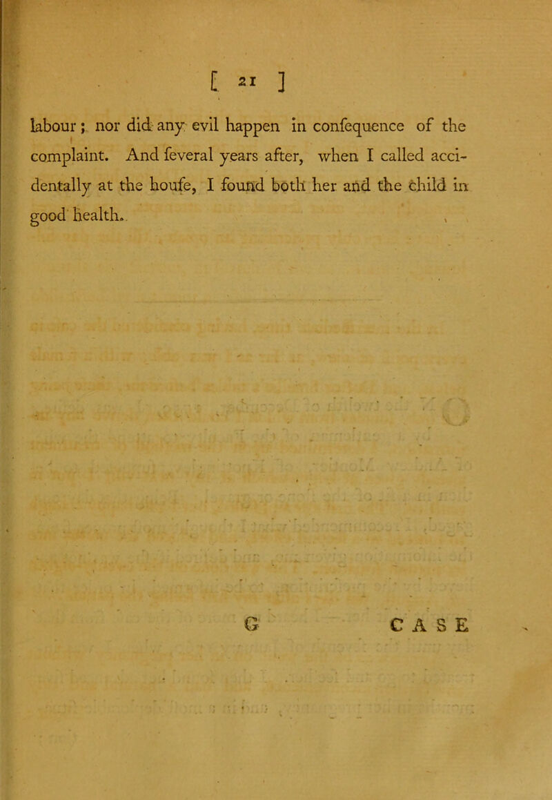 labour; nor did any evil happen in confequence of the complaint. And feveral years after, when I called acci- dentally at the houfe, I found both her and the child in good health. CASE