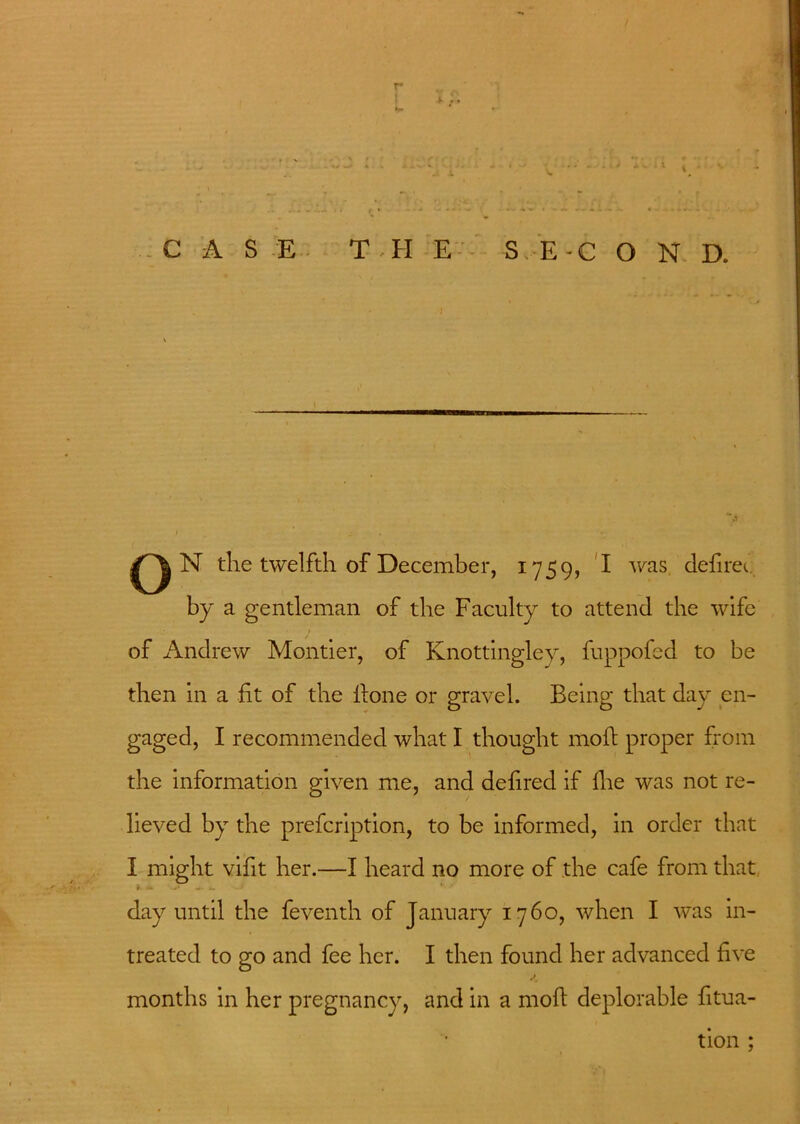 r ....... * _ • - • _ 1 \ 1 '• CASE THE S E - C O N D. I N the twelfth of December, 1759, I was defirec. by a gentleman of the Faculty to attend the wife of Andrew Montier, of Knottingley, fuppofed to be then in a fit of the fione or gravel. Being that day en- gaged, I recommended what I thought moil proper from the information given me, and defired if fhe was not re- lieved by the prefcription, to be informed, in order that I might vifit her.—I heard no more of the cafe from that » * — i. .J * day until the feventh of January 1760, when I was in- treated to go and fee her. I then found her advanced five months in her pregnancy, and in a molt deplorable fitua- tion ;
