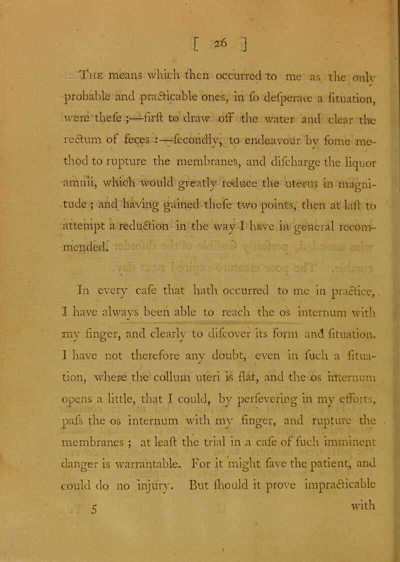 The means which then occurred to me as the only j probable and practicable ones, in lb defperate a fituation, were thefe ;—flrft to draw off the water and clear the rectum of feces ~—fecondly, to endeavour by fome me- thod to rupture the membranes, and difeharge the liquor amnii, which would greatly reduce the uterus in magni- tude ; and having gained thefe two points, then at laff to attempt a reduction in the way I have in general recom- mended. In every cafe that hath occurred to me in practice, , I have always been able to reach the os internum with ■j my finger, and clearly to difeover its form and fituation, I have not therefore any doubt, even in fuch a fitua- i tion, where the collum uteri is flat, and the os internum opens a little, that I could, by perfevering in my efforts, \ pafs the os internum with my finger, and rupture the . membranes ; at leaf! the trial in a cafe of fuch imminent i danger is warrantable.. For it might fave the patient, and could do no injury. But fhould it prove impracticable with 5