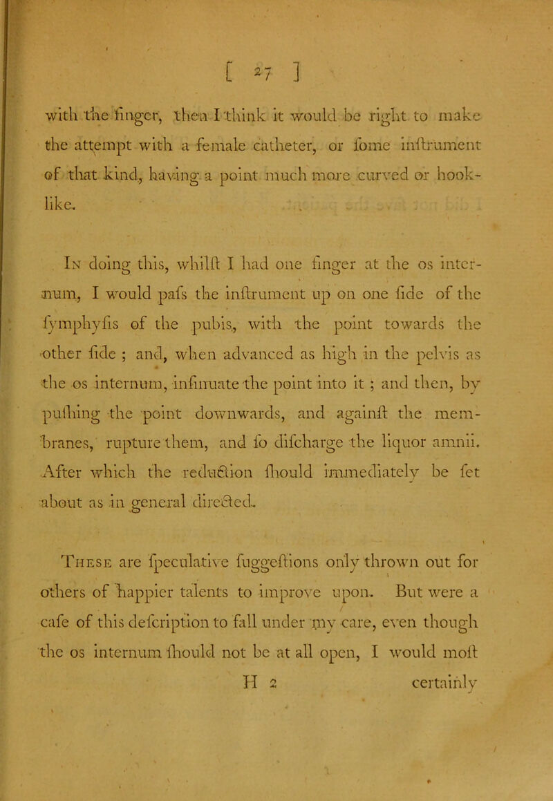 [ 2 7 ] with the huger, then I think it would be right to make the attempt with a female catheter, or fome inilrument of that kind, having a point much more curved or hook- like. In doing this, whilft I had one linger at the os inter- num, I would pafs the inlfrument up on one fide of the fymphyfis of the pubis, with the point towards the other fide ; and, when advanced as high in the pelvis as the os internum, infmuate the point into it ; and then, by pufhing the point downwards, and againll the mem- branes, rupture them, and fo difeharge the liquor amnii. After which the reduflion fhould immediately be fet about as .in general directed. These are fpeculative fuggeflions only thrown out for others of happier talents to improve upon. But were a / cafe of this defeription to fall under my care, even though the os internum lhould not be at all open, I would moll H 2 certainly