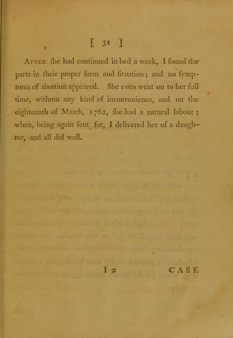 After Hie had continued in bed a week, I found the parts in their proper form and fituation; and no fymp * toms of abortion appeared. She even went on to her full i i time, without any kind of inconvenience, and on the eighteenth of March, 1762, die had a natural labour ; when, being again fent for, I delivered her of a daugh- ter, and all did welb l 12 CASE