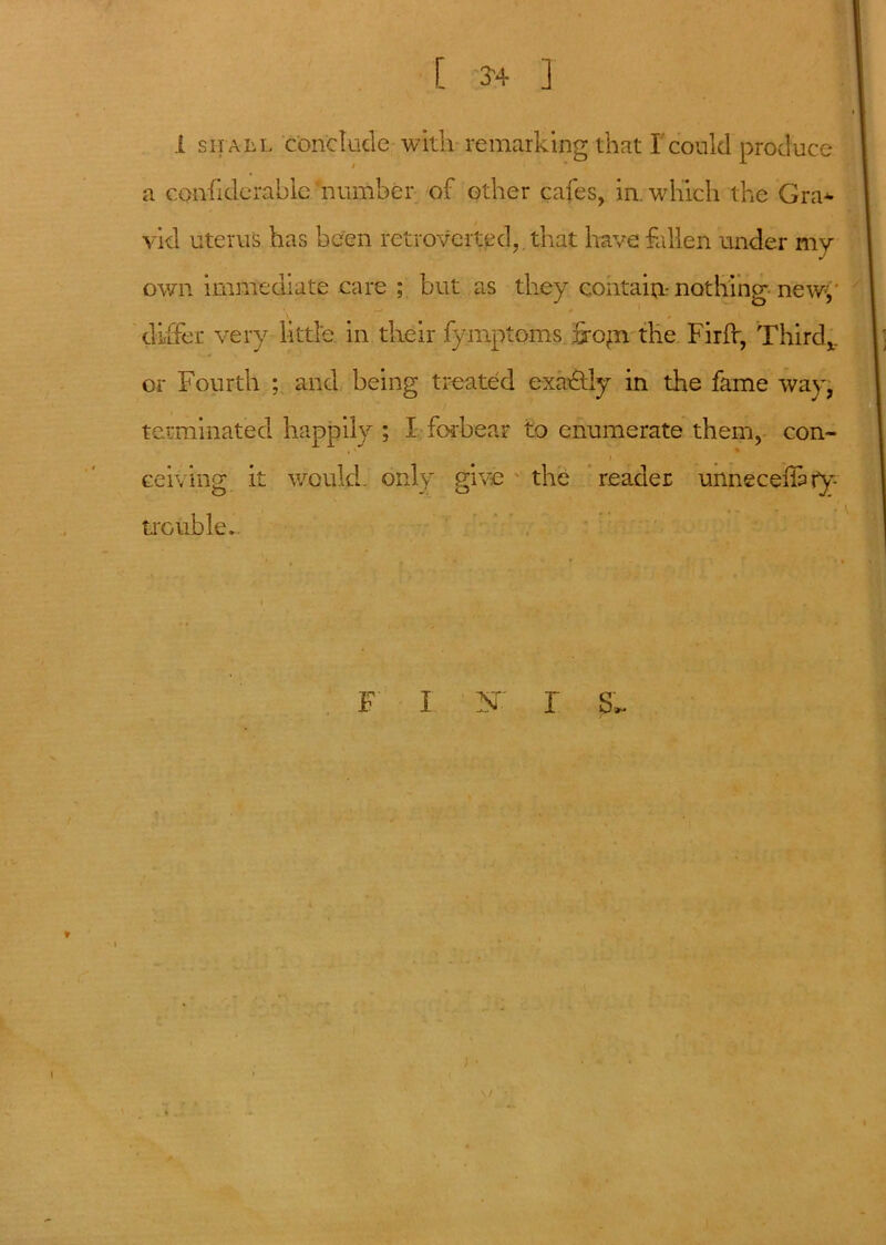 i sh all conclude with remarking that I could produce a considerable ’number of other cafes, in. which the Gra* vid uterus has been retroveited,. that have fallen under my own immediate care ; but as they contain- nothing new-,' differ very little in their fymptoms jjopn the Firfr, Third,, or Fourth ; and being treated exactly in the fame way, terminated happily ; X forbear to enumerate them, con- , » i ceiving it would, only give the reader unnecefkry trouble*. F I N r gL