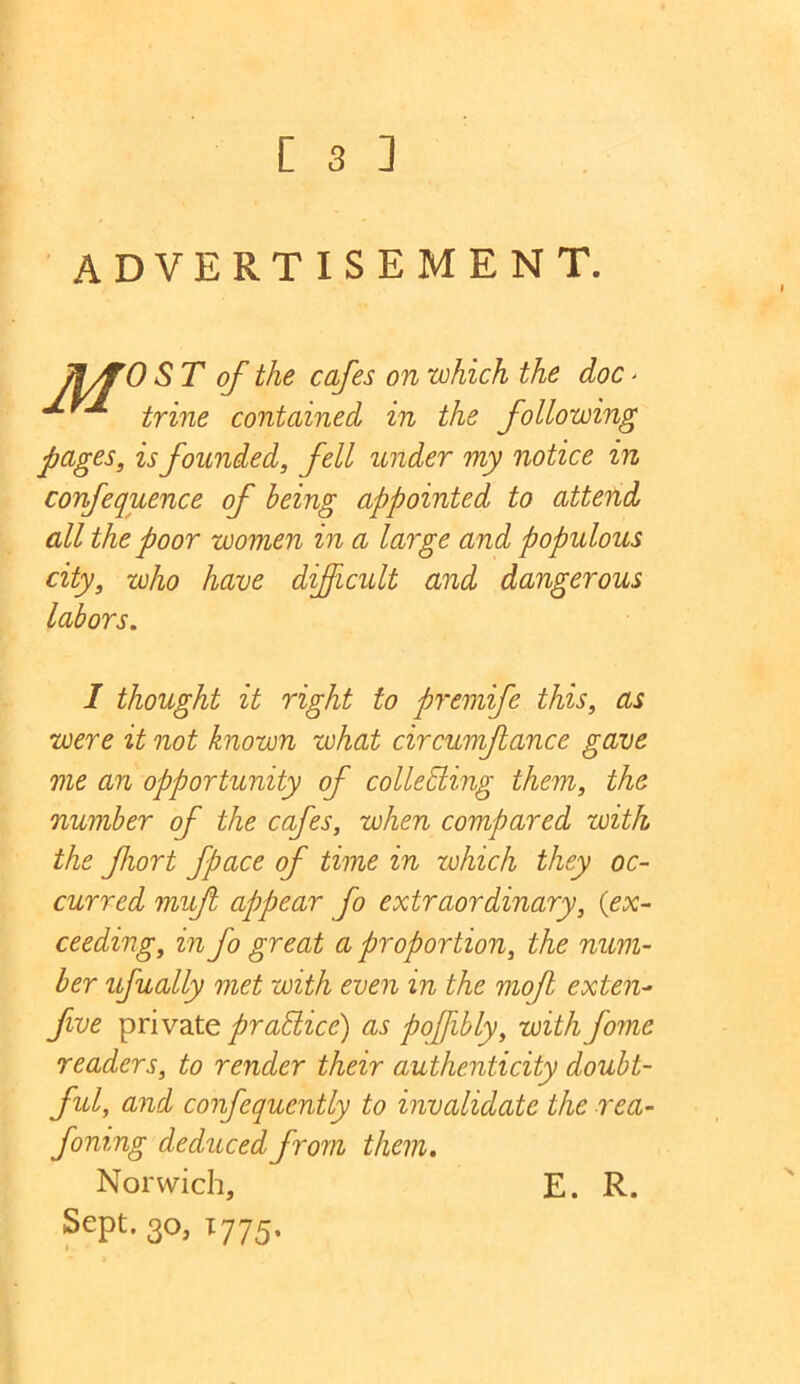 [ 3 ] ADVERTISEMENT. ]\yfO ST of the cafes on which the doc > trine contained in the following pages, is founded, fell under my notice in confequence of being appointed to attend all the poor women in a large and populous city, who have difficult and dangerous labors. I thought it right to premife this, as were it not known what circumftance gave me an opportunity of collediing them, the number of the cafes, when compared with the fiort fpace of time in which they oc- curred muff appear fo extraordinary, {ex- ceeding, in fo great a proportion, the num- ber ufually met with even in the moff exten- five private practice) as poffibly, with fomc readers, to render their authenticity doubt- ful, and confequently to invalidate the rea- foning deduced from them. Norwich, E. R. Sept. 30, 1775. X