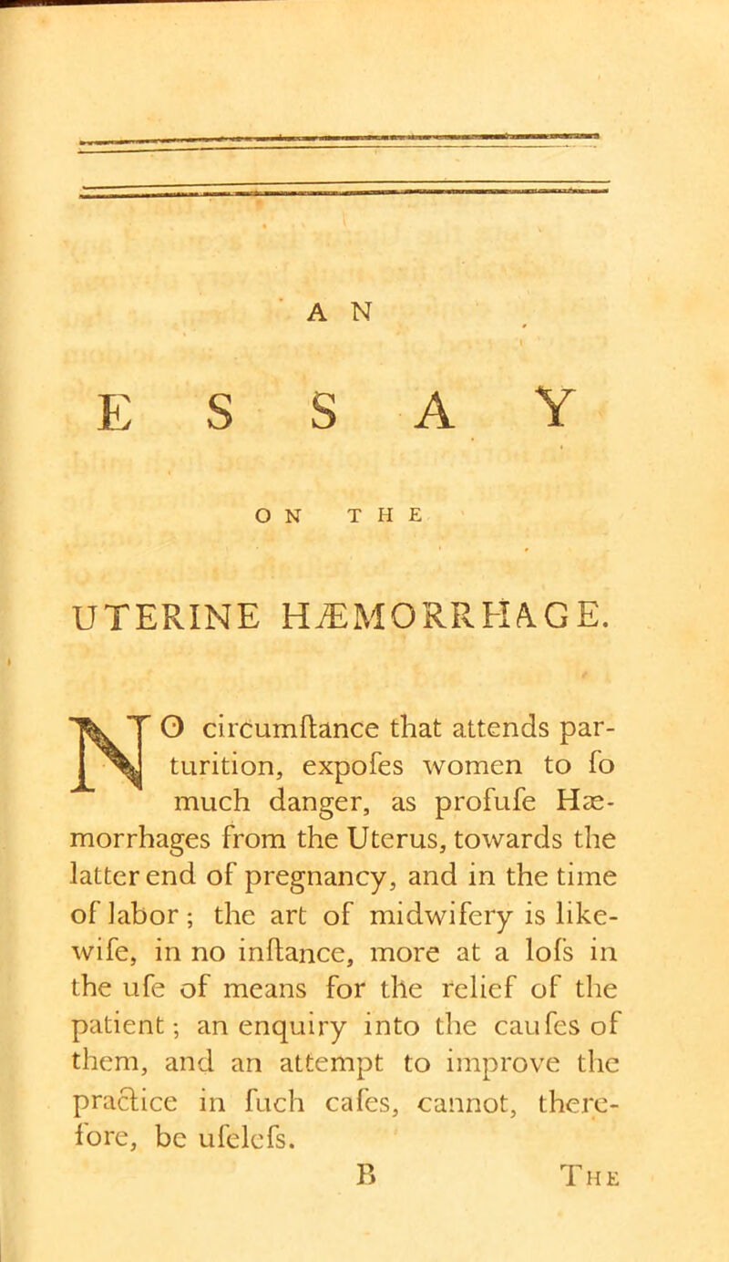 A N essay ON THE UTERINE HjEMOR'RHAGE. O circumftance that attends par- turition, expofes women to fo much danger, as profufe Hae- morrhages from the Uterus, towards the latter end of pregnancy, and in the time of labor; the art of midwifery is like- wife, in no inflance, more at a lofs in the ufe of means for the relief of the patient; an enquiry into the caufes of them, and an attempt to improve the practice in fuch cafes, cannot, there- fore, be ufelefs. B The