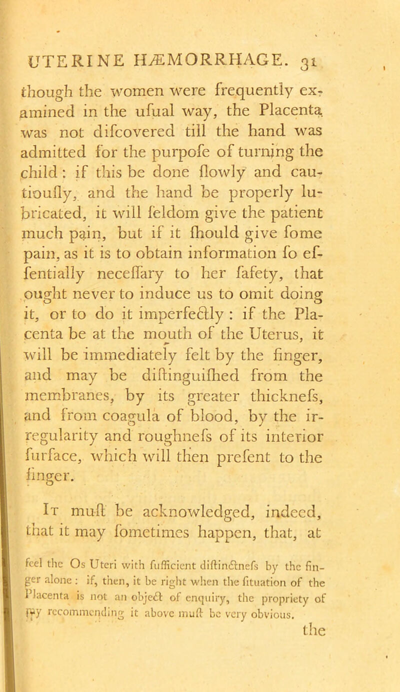 though the women were frequently ex- amined in the ufual way, the Placenta was not difcovered till the hand was admitted for the purpofe of turning the child: if this be done flowly and cau- tioully, and the hand be properly lu- bricated, it will feldom give the patient much pain, but if it fhould give fome pain, as it is to obtain information fo ef- fentially neceffary to her fafety, that ought never to induce us to omit doing it, or to do it imperfeQdy : if the Pla- centa be at the mouth of the Uterus, it will be immediately felt by the finger, and may be biftinguiflied from the membranes, by its greater thicknefs, and from coagula of blood, by the ir- regularity and roughnefs of its interior furface, which will then prefent to the finger. It mutt be acknowledged, indeed, that it may fometimes happen, that, at feel the Os Uteri with fufficient diftin&nefs by the fin- ger alone : if, then, it be right when the fituation of the Placenta is not an object of enquiry, the propriety of fyy recommending it above muft bo very obvious. the