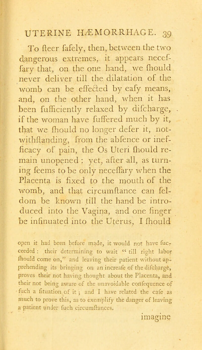 To fleer fafely, then, between the two dangerous extremes, it appears necef- fary that, on the one hand, we fhould never deliver till the dilatation of the womb can be effecfed by eafy means, and, on the other hand, when it has been fufficiently relaxed by di{charge, if the woman have differed much by it, that we fhould no longer defer it, not- withffandin?, from the abfence or inef- ficacy of pain, the Os Uteri fhould re- main unopened : yet, after all, as turn- ing feems to be only neceffary when the Placenta is fixed to the mouth of the womb, and that circumftance can fel- dom be known till the hand be intro- duced into the Vagina, and one finger be infinuated into the Uterus, I fhould open it had been before made, it would not have fucr ceeded : their determining to wait “ till right labor fhould come on,” and leaving their patient without ap- prehending its bringing on an increafe of the difchargfe, proves their not having thought about the Placenta, and their not being aware of the unavoidable cortfequence of fuch a fituation of it ; and I have related the cafe as much to prove this, as to exemplify the danger of leaving a patient under fuch circumftances. imagine