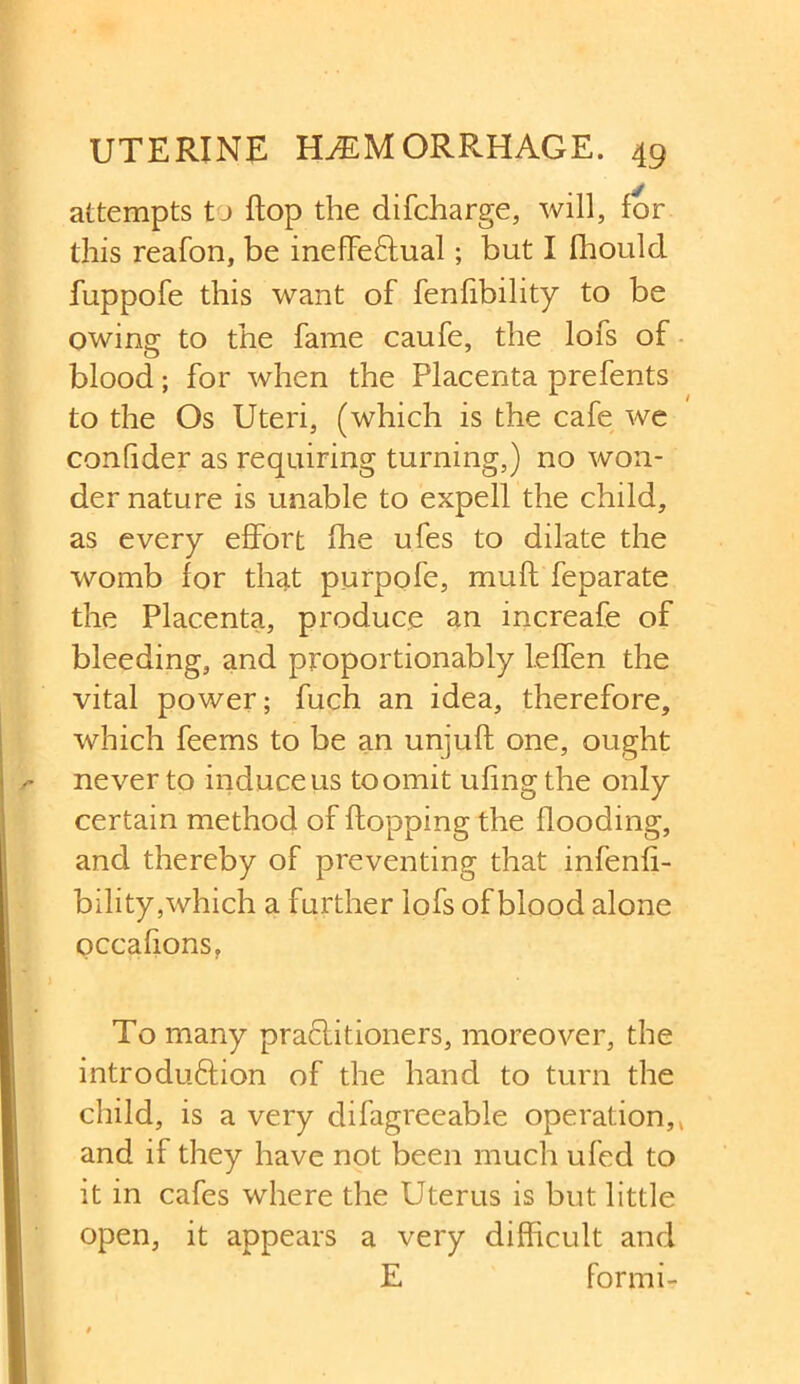 attempts tj flop the difcharge, will, for this reafon, be ineffectual; but I fhould fuppofe this want of fenfibility to be owing to the fame caufe, the lofs of blood; for when the Placenta prefents to the Os Uteri, (which is the cafe we confider as requiring turning,) no won- der nature is unable to expell the child, as every effort (he ufes to dilate the womb for that purpofe, muff feparate the Placenta, produce an increafe of bleeding, and proportionably leffen the vital power; fuch an idea, therefore, which feems to be an unjuft one, ought never to induce us toomit ufingthe only certain method of flopping the flooding, and thereby of preventing that infenfi- bility,which a further lofs of blood alone occafions, To many practitioners, moreover, the introduction of the hand to turn the child, is a very difagreeable operation,, and if they have not been much ufed to it in cafes where the Uterus is but little open, it appears a very difficult and E formi-