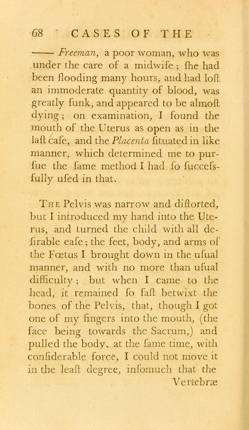 • Freeman, a poor woman, who was under the care of a midwife ; fhe had been flooding many hours, and had lofl an immoderate quantity of blood, was greatly funk, and appeared to be almoft dying; on examination, I found the mouth of the Uterus as open as in the laft cafe, and the Placenta fituated in like manner, which determined me to pur- fue the fame method I had fo fuccefs- fully ufed in that. The Pelvis was narrow and diflorted, but I introduced my hand into the Ute- rus, and turned the child with all de- hrable eafe; the feet, body, and arms of the Foetus I brought down in the ufual manner, and with no more than ufual difficulty; but when I came to the head, it remained fo faff betwixt the bones of the Pelvis, that, though I got one of my fingers into the mouth, (the face being towards the Sacrum,) and pulled the bodyv at the fame time, with confiderable force, I could not move it in the leaf! degree, infomuch that the Vertebrae