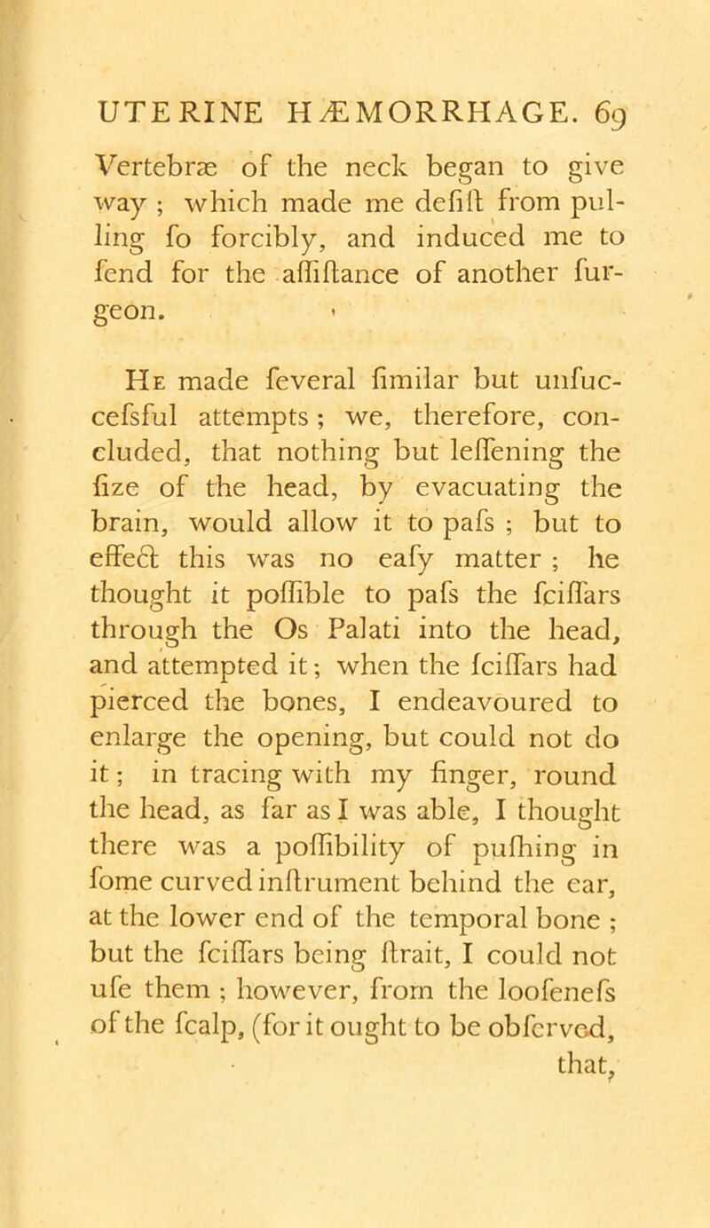 Vertebras of the neck began to give way ; which made me defill from pul- ling fo forcibly, and induced me to fend for the affillance of another fur- geon. He made feveral fimilar but unfuc- cefsful attempts; we, therefore, con- cluded, that nothing but lelfening the fize of the head, by evacuating the brain, would allow it to pafs ; but to effect this was no eafy matter ; he thought it poflible to pafs the fciffars through the Os Palati into the head, and attempted it; when the fciffars had pierced the bones, I endeavoured to enlarge the opening, but could not do it; in tracing with my finger, round the head, as far as I was able, I thought there was a poffibility of pufhing in fome curved inftrument behind the ear, at the lower end of the temporal bone ; but the fciffars being llrait, I could not ufe them ; however, from the loofenefs of the fcalp, (for it ought to be obfcrved, that,