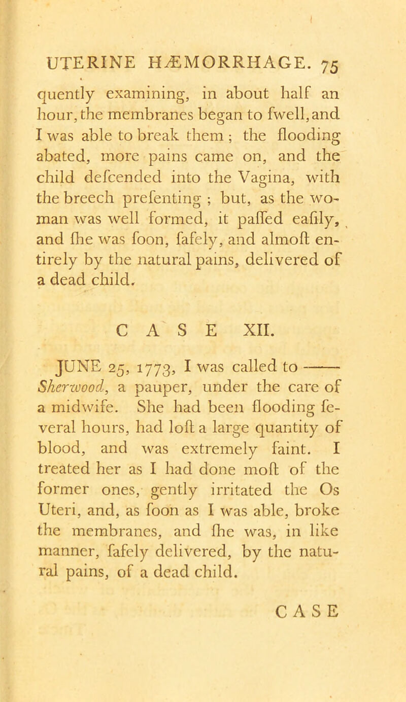 I UTERINE HEMORRHAGE. 75 quently examining, in about half an hour, the membranes began to fwell,and I was able to break them ; the flooding abated, more pains came on, and the child defcended into the Vagina, with the breech prefenting ; but, as the wo- man was well formed, it palled eafily, and fhe was foon, fafely, and almoft en- tirely by the natural pams, delivered of a dead child. CASE XII. JUNE 25, 1773, I was called to Sherwood, a pauper, under the care of a midwife. She had been flooding fe- veral hours, had loft a large quantity of blood, and was extremely faint. I treated her as I had done moft of the former ones, gently irritated the Os Uteri, and, as foon as I was able, broke the membranes, and {he was, in like manner, fafely delivered, by the natu- ral pains, of a dead child. CASE