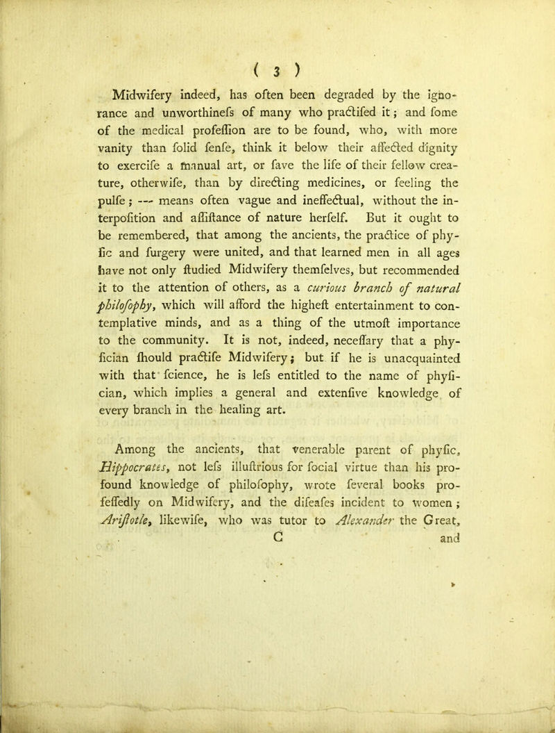 Mrdwifery indeed, has often been degraded by the igno- rance and unworthinefs of many who praCtifed it; and fome of the medical profeflion are to be found, who, with more vanity than folid fenfe, think it below their affected dignity to exercife a frinnual art, or fave the life of their fellow crea- ture, otherwife, than by directing medicines, or feeling the pulfe ; —- means often vague and ineffectual, without the in- terpofition and affiftance of nature herfelf. But it ought to be remembered, that among the ancients, the practice of phy- fic and furgery were united, and that learned men in all ages have not only ftudied Midwifery themfelves, but recommended it to the attention of others, as a curious branch of natural philofophy, which will afford the highefl entertainment to con- templative minds, and as a thing of the utmoft importance to the community. It is not, indeed, neceffary that a phy- fician fhould praClife Midwifery; but if he is unacquainted with that fcience, he is lefs entitled to the name of phyfi- cian, which implies a general and extenfive knowledge of every branch in the healing art. Among the ancients, that venerable parent of phyfic, Hippocrates, not lefs iiluftrious for focial virtue than his pro- found knowledge of philofophy, wrote feveral books pro- feffedly on Midwifery, and the difeafes incident to women ; Arifotle, likewife, who was tutor to Alexander the Great, G and V
