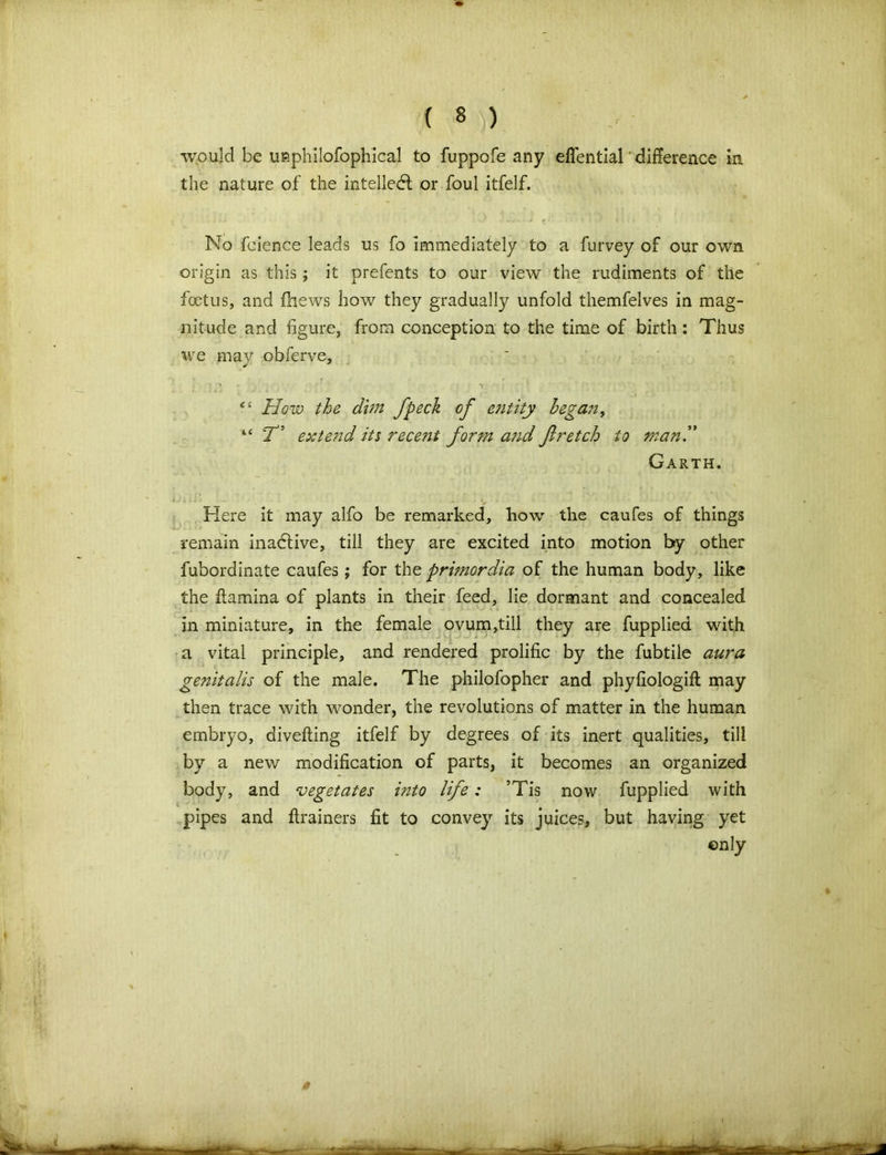 would be unphilofophical to fuppofe any eflential difference in the nature of the intellect or foul itfelf. ■ ■ — • *■ k * \ - il ' * ' No fcience leads us fo immediately to a furvey of our own origin as this ; it prefents to our view the rudiments of the foetus, and fhews how they gradually unfold themfelves in mag- nitude and figure, from conception to the time of birth : Thus we may obferve, “ How the dim fpeck of entity began, “ T5 extend its rece?st form aiid fir etch to man” Garth. Here it may alfo be remarked, how the caufes of things remain inactive, till they are excited into motion by other fubordinate caufes; for the primordia of the human body, like the flamina of plants in their feed, lie dormant and concealed in miniature, in the female ovum,till they are fupplied with a vital principle, and rendered prolific by the fubtiie aura genitalis of the male. The philofopher and phyfiologift may then trace with wonder, the revolutions of matter in the human embryo, diverting itfelf by degrees of its inert qualities, till by a new modification of parts, it becomes an organized body, and vegetates into life: ’Tis now fupplied with pipes and ftrainers fit to convey its juices, but having yet ©nly
