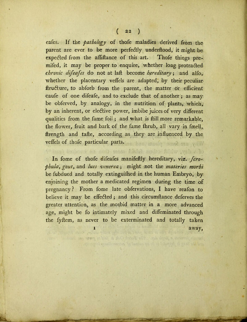 cafes. If the pathology of thofe maladies derived from the parent are ever to be more perfectly underftood, it might be expecfled from the affiftance of this art. Thofe things pre- mifed, it may be proper to enquire, whether long protra&ed chronic difeafes do not at laft become hereditary; and alfo, whether the placentary velfels are adapted, by their peculiar ftrudture, to abforb from the parent, the matter or efficient caufe of one difeafe, and to exclude that of another ; as may be obferved, by analogy, in the nutrition of plants, which, by an inherent, or elective power, imbibe juices of very different qualities from the fame foil ; and what is ftill more remarkable, the flower, fruit and bark of the fame fhrub, all vary in fmell, ffrength and tafle, according as they are influenced by the velfels of thofe particular parts. In fome of thofe difeafes manifeflly hereditary, viz. fcro- phula, gout, and lues venerea ; might not the materies morbi be fubdued and totally extinguifhed in the human Embryo, by enjoining the mother a medicated regimen during the time of pregnancy ? From fome late obfervations, I have reafon to believe it may be effected ; and this circumftance deferves the greater attention, as the morbid matter in a more advanced age, might be fo intimately mixed and diffeminated through the fyflem, as never to be exterminated and totally taken away,