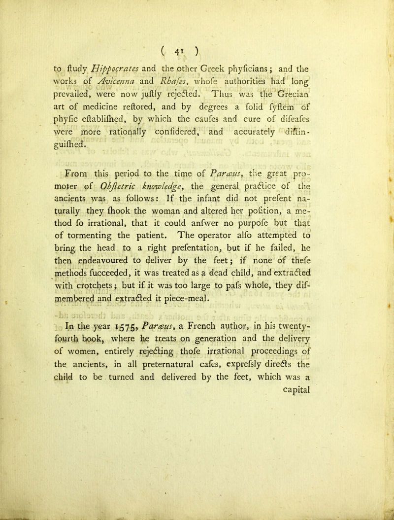 to ftudy Hippocrates and the other Greek phyficians; and the works of Avicenna and Rhafes, whofe authorities had long prevailed, were now juftly rejected. Thus was the Grecian art of medicine reflored, and by degrees a folid fyftem of phyfic eftablifhed, by which the caufes and cure of difeafes were more rationally confidered, and accurately diffin- guifhed. From this period to the time of Parceus, the great pro- moter of Obfietric knowledge, the general practice of the ancients was as follows: If the infant did not prefent na- turally they (hook the woman and altered her portion, a me- thod fo irrational, that it could anfwer no purpofe but that of tormenting the patient. The operator alfo attempted to bring the head to a right prefentation, but if he failed, he then endeavoured to deliver by the feet; if none of thefe methods fucceeded, it was treated as a dead child, and extracted with crotchets; but if it was too large to pafs whole, they dif- membered and extracted it piece-meal. 1/ 4 J .V, . ’J * . k J . In the year 1575, Par&us, a French author, in his twenty- fourth book, where he treats on generation and the delivery of women, entirely rejecting thofe irrational proceedings of the ancients, in all preternatural cafes, exprefsly directs the child to be turned and delivered by the feet, which was a capital