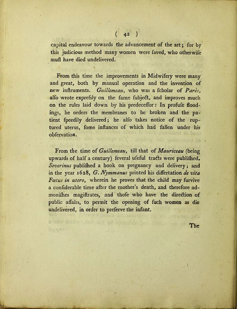 ( 43 ) capital endeavour towards the advancement of the art; for by this judicious method many women were faved, who other wife mult have died undelivered. From this time the improvements in Midwifery were many and great, both by manual operation and the invention of new inftruments. Guillemeau, who was a fcholar of Pares, alfo wrote exprefsly on the fame fubjedt, and improves much on the rules laid down by his predeceffor : In profufe flood- ings, he orders the membranes to be broken and the pa- tient fpeedily delivered; he alfo takes notice of the rup- tured uterus, fome inftances of which had fallen under his obfervation. From the time of Guillemeau, till that of Mauriceau (being upwards of half a century) feveral ufeful traces were publilhed. Severinus publifhed a book on pregnancy and delivery; and in the year 1628, G. Nymmanus printed his diflertation de vita Feet us in utero, wherein he proves that the child may furvive a confiderable time after the mother’s death, and therefore ad- monifhes magiftrates, and thofe who have the dire&ion of public affairs, to permit the opening of fuch women as die undelivered, in order to preferve the infant. \ The