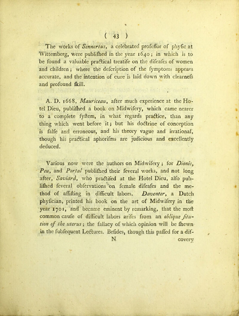 The works of Sennertus, a celebrated profeffor of phyfic at Wittemberg, were publifhed in the year 1640; in which is to be found a valuable practical treatife on the difeafes of women and children ; where the defcription of the fymptorns appears accurate, and the intention of cure is laid down with clearnefs and profound fkill. 4 A. D. 1668, Mauriceaiiy after much experience at the Ho- tel Dieu, publifhed a book on Midwifery, which came nearer to a complete fyftem, in what regards practice, than any thing which went before it; but his dodirine of conception is falfe and erroneous, and his theory vague and irrational, though his practical aphorifms are judicious and excellently deduced. Various now were the authors on Midwifery ; for Dionis, PeUy and Portal publifhed their feveral works, and not long after, Saviard, who pra&ifed at the Hotel Dieu, alfo pub- lifhed feveral obfervations on female difeafes and the me- thod of affifling in difficult labors. Daventer, a Dutch phyfician, printed his book on the art of Midwifery in the year 1701, and became eminent by remarking, that the moft common caufe of difficult labors arifes from an oblique Jitu- tion of the uterus ; the fallacy of which opinion will be fhewn in the fubfequent Ledtures. Befides, though this paffed for a dif- N covery