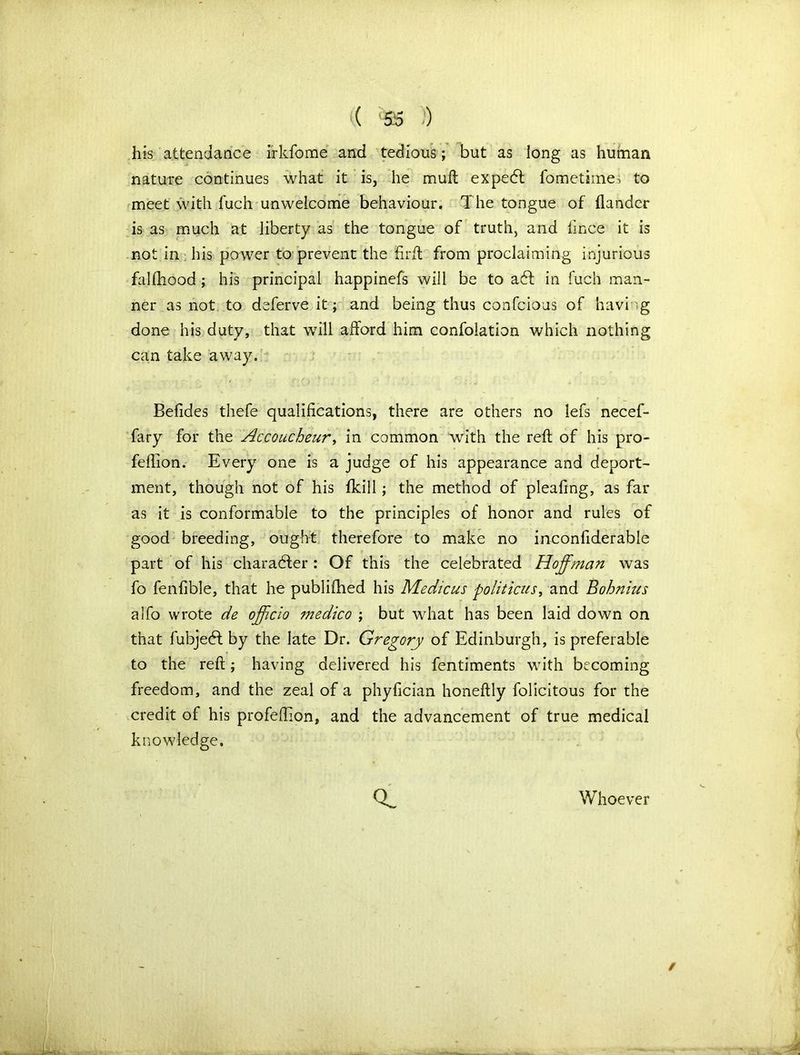 his attendance irkfome and tedious; but as long as human nature continues what it is, he muft expetff fometimes to meet with fuch unwelcome behaviour. The tongue of {lander is as much at liberty as the tongue of truth, and fince it is not in his power to prevent the firft from proclaiming injurious falfhood ; his principal happinefs will be to a6l in fuch man- ner as not to deferve it; and being thus confcioas of having done his duty, that will afford him confolation which nothing can take away. Befides thefe qualifications, there are others no lefs necef- fary for the Accoucheur, in common with the reft of his pro- feflion. Every one is a judge of his appearance and deport- ment, though not of his fkill; the method of pleaftng, as far as it is conformable to the principles of honor and rules of good breeding, ought therefore to make no inconfiderable part of his character: Of this the celebrated Hoffman was fo fenfible, that he publifhed his Mechcus politicus, and Bohnius alfo wrote de officio medico ; but what has been laid down on that fubjedl by the late Dr. Gregory of Edinburgh, is preferable to the reft; having delivered his fentiments with becoming freedom, and the zeal of a phyfician honeftly folicitous for the credit of his profeftion, and the advancement of true medical knowledge. Whoever /