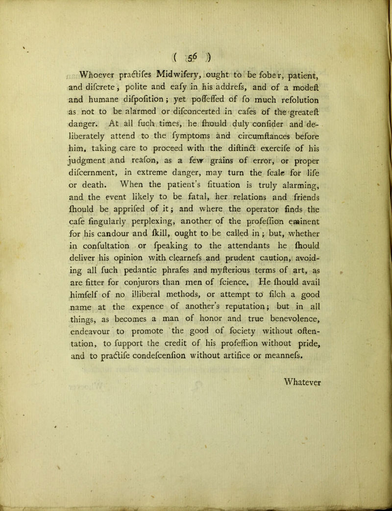 Whoever pracbfes Midwifery, ought to be fobe r, patient, and difcrete, pdite and eafy in his addrefs, and of a modeft and humane difpofition; yet podefied of fo much refolution as not to be alarmed or difconcerted in cafes of the'greatefl danger. At all fuch times, he fhould duly confider and de- liberately attend to the fymptoms and circumftances before him, taking care to proceed with the diftind; exercife of his judgment and reafon, as a few grains of error, or proper difcernment, in extreme danger, may turn the fcalc for life or death. When the patient’s fituation is truly alarming, and the event likely to be fatal, her relations and friends fhould be apprifed of it; and where the operator finds the cafe fmgularly perplexing, another of the profeflion eminent for his candour and fkill, ought to be called in; but, whether in confutation or fpeaking to the attendants he fhould deliver his opinion with clearnefs and prudent caution, avoid- ing all fuch pedantic phrafes and myfterious terms of art, as are fitter for conjurors than men of fcience. He fhould avail himfelf of no illiberal methods, or attempt to filch a good name at the expence of another’s reputation; but in all things, as becomes a man of honor and true benevolence, endeavour to promote the good of fociety without often- tation, to fupport the credit of his profefiion without pride, and to pradlife condefcenfion without artifice or meannefs. Whatever