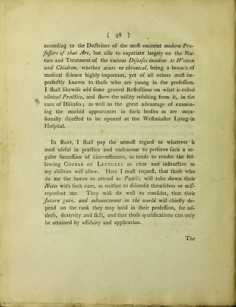 according to the Doctrines of the mofl eminent modern Pro- fejjors of that Art, but alfo to expatiate largely on the Na- ture and Treatment of the various Difeafes incident to Women and Children, whether acute or chronical, being a branch of medical fcience highly important, yet of all others moll im- perfectly known to thofe who are young in the profeffion. I fhall likewife add fome general Reflections on what is called clinical PraBice, and fhew the utility refulting from it, in the cure of Difeafes; as well as the great advantage of examin- ing the morbid appearances in fuch bodies as are occa- fionally direCted to be opened at the Weftminfter Lying-in Hofpital. In fbort, I fhall pay the utmofl regard to whatever is mofl ufeful in praCtice and endeavour to preferve fuch a re- gular fucceffion of circumflances, as tends to render the fol- lowing Course of Lectures as clear and inftruCtive as my abilities will allow. Here I rnufl requeft, that thofe who do me the honor to attend as Pupils, will take down their Notes with fuch care, as neither to difcredit themfelves or mif- reprefent me. They will do well to confider, that their future gain, and advancement in the world will chiefly de- pend on the rank they may hold in their profeffion, for ad- drefs, dexterity and fkill, and that thofe qualifications can only be attained by affiduity and application.