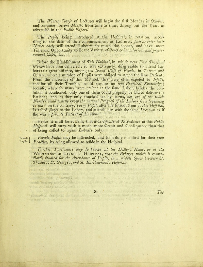 and continue for one Month, from time to time, throughout the Year, as advertifed in the Public Papers. The Pupils being introduced at the Hofpital, in rotation, accor- ding to the date of their commencement at Lectures, fuch as enter their Names early will attend Labours fo much the fooner, and have more Time and Opportunity to fee the Variety ofPra&ice in laborious and preter- natural Cafes, &c. Before the Eftablifhment of ’Phis Hofpital, in which near Five Phoufand Women have been delivered ; it was extremely difagreeable to attend La- bors at a great diftance, among the lowefi Clafs of People, in Garrets and Cellars, where a number of Pupils were obliged to attend the fame Patient; From the indecency of this Method, they were often expofed to Infults, and for all their Trouble, could acquire no true Pradical Knowledge; becaufe, where fo many were prefent at the fame Labor, befides the con- fulion it occafioned, only one of them could properly be faid to deliver the Patient ; and as they only touched her by turns, not one of the whole Number could exaEily know the natural Progrefs of the Labour from beginning to end; on the contrary, every Pupil, after his Introdu&ion at this Hofpital, is called fngly to the Labors, and attends her with the fame Decorum as if fhe was a private Patient of his own. Hence it muft be evident, that a Certificate of Attendance at this Public Hofpital will carry with it much more Credit and Confequence than that of being called to cafual Labours only. Female l Female Pupils may be inftru&ed, and foon duly qualified for their own Pupils.] Practice, by being allowed to refide in the Hofpital. Farther Particulars may be known at the DoElor's Houfe, or at the Westminster Lying-in Hospital, near the Bridge’, which is cornmo- dioufly Jituated for the Attendance of Pupils, in a middle Space between St, Thomas's, St. George's, and St. Bartholomew's Hofpitals. S For