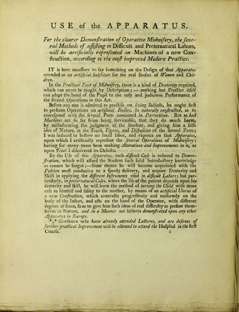 USE of the APPARATUS. For the clearer Demon ft ration of Operative Midwifery, the feve- ral Methods of affijling in Difficult and Preternatural Labors, will be artificially reprefated on Machines of a new Con- firmation, according to the mojl improved Modern Practice. IT is here neceffary to fay fomething on the Defign of that Apparatus intended as an artificial Subfiitute for the real Bodies of Women and Chil- dren. In the Practical Part of Midwifery, there is a kind of Dexterity required, which can never be taught by Defcription ; — nothing but Practice itfelf can adapt the hand of the Pupil to the eafy and judicious Performance of the feveral Operations in this Art. Before any one is admitted to praCtife on living Subjects, he ought firft to perform Operations on artificial Bodies, fo naturally conjlrufted, as to correfpond with the feveral Parts concerned in Parturition. But as bad Machines are fo far from being ferviceable, that they do much harm, by milinforming the judgment of the Student, and giving him a falfe idea of Nature, in the fouch, Figure, and Difpofition of the feveral Parts; I was induced to beftow no fmall labor, and expence on that Apparatus, upon which I artificially reprefent the feveral Operations of Midwifery; having for many years been making Alterations and Improvements in it, as upon Frial I difcovered its Defects. By the Ufe of this Apparatus, each difficult Cafe is reduced to Demon- Jlration, which will afford the Student fuch folid Introductory knowledge as cannot be forgotfrom thence he will become acquainted with the Pofition moft conducive to a fpeedy delivery, and acquire Dexterity and Skill in applying the diffierent hjlruments ufed in difficult Labors; but par- ticularly, in preternatural Cafes, where the life of the patient depends upon his dexterity and Ikill, he will learn the method of turning the Child with more eafe to himfelf and fafety to the mother, by means of an artificial Uterus of a new CovfiruElion, which contracts progreffively and uniformly on the body of the Infant, and ads on the hand of the Operator, with different degrees of force, foas to give him fuch ideas of real difficulty as prefent them- lelves in Nature, and in a Manner not hitherto demonjlrated upon any other Apparatus in Furope. Gentlemen who have already attended Lectures, and are dejirous of farther practical Improvement will be allowed to attend the Hofpital in the firft Courfe. i