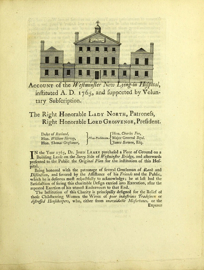 1IMII1IIM Account of the Weji. I I ojpital, inftituted A. D. 1765, and fupported by Volun- tary Subfcription. The Right Honorable Lady North, Patronefs, Right Honorable LoRDGROsvENOR,Prefident. Duke of Rutland, Hon. William Hervey, Hon. Thomas Grojvenor, 1 . >Vice-Preiidents. 'Hon. Charles Fox, J Major General Boyd. <(James Scawen, Efq. IN the Year 1765, Dr. John Leake purchafed a Piece of Ground on a Building Leafe on the Surry Side of W'ejlmlnjler Bridge, and afterwards prefented to the Public the Original Plan for the inftitution of this Hos- pital. Being honored with the patronage of Several Gentleman of Rank and jDijlindlion, and favored by the Affiftance of his Friends and the Public, which he is defirous raoft refpe&fully to acknowledge; he at laft had the Satisfaction of feeing this charitable Defign carried into Execution, after the repeated Exertion of his utmoft Endeavours to that End. The Inftitution of this Charity is principally defigned for the Relief of thofe Childbearing Women the Wives of poor indujlrious Fradefmen or di/lrejfed Houfekeepers, who, either from unavoidable Misfortunes, or the Expence