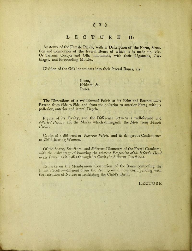 j * 7 LECTURE II; Anatomy of the Female Pelvis, with a Defcription of the Form, Situa- * tion and Connexion of the feveral Bones of which it is made up, viz. Os Sacrum, Coccyx and Offa innominata, with their Ligamens, Car- tilages, and furrounding Mufcles. Divifion of the Olla innominata into their feveral Bones, viz. Ilium, Ifchium, & Pubis. The Dimenlions of a well-formed Pelvis at its Brim and Bottom ;—its Extent from Side to Side, and from the pofterior to anterior Part; with its pollerior, anterior and lateral Depth. Figure of its Cavity, and the Difference between a well-formed and dijlorted Pelvis; alfo the Marks which diffinguifh the Male from Female Pelvis. Caufes of a di{forted or Narrow Pelvis, and its dangerous Confequence to Child-bearing Women. Of the Shape, Struffure, and different Diameters of the Foetal Cranium; with the Advantage of knowing the relative Proportion of the Infant s Head to the Pelvis, as it paffes through its Cavity in different Directions. Remarks on the Membranous Connexion of the Bones compofing the Infant’s Scull;—different from the Adult,-—and how correfponding with the Intention of Nature in facilitating the Child’s Birth. I