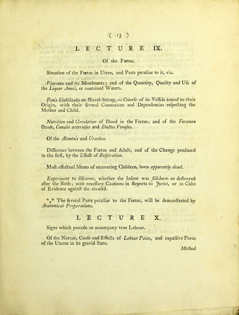 LECTURE IX. Of the Foetus. ■ .;/ . , .. t.u „ o oi , • -- • Situation of the Foetus in Utero, and Parts peculiar to it, viz. . t fir; a:. irr- '  Placenta and its Membranes; and of the Quantity, Quality and Ufe of the Liquor Amnii, or contained Waters. Funis Umbilicalis or Navel-String, — Courfe of its Veffels traced to their Origin, with their feveral Connexions and. Dependencies refpecting the Mother and Child.. Nutrition and Circulation of Blood in the Foetus; and of the Foramen Ovale, Can alls arteriofus and Dutlus Venofus. Of the Allantois and Urachus. Difference between the Foetus and Adult, and of the Change produced in the firft, by the Effect of Refpiration.. Moft effectual Means of recovering Children* born apparently dead. Experiment to difcover, whether the Infant was Jlill-born< or deftroyed after the Birth ; with necefiary Cautions in Reports to Juries, or in Cafes of Evidence againft the accufed. The feveral Parts peculiar to the Foetus, will be demonflrated by Anatomical Preparations. LECTURE X. Signs which precede or accompany true Labour. Of the Nature, Caufe and Effedts of Labour Pains, and expulfive Force of the Uterus in its gravid State. Method