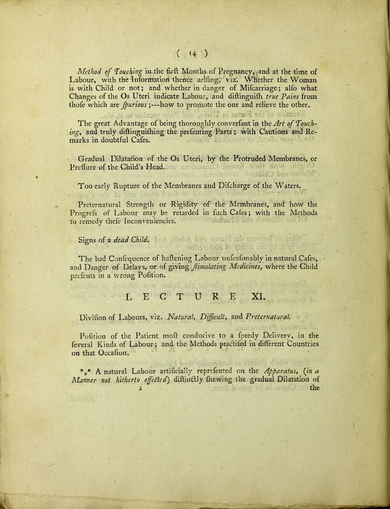 Method of Touching in the firft Months of Pregnancy, and at the time of Labour, with the Information thence arifing, viz. Whether the Woman is with Child or not; and whether in danger of Mifcarriage; alfo what Changes of the Os Uteri indicate Labour, and diftinguifh true Tains from thofe which are fpurioushow to promote the one and relieve the other. The great Advantage of being thoroughly converfant in the. Art of Touch- ing, and truly diftinguifhing the prefenting Parts; with Cautions and Re- marks in doubtful Cafes. Gradual Dilatation of the Os Uteri, by the Protruded Membranes, or Preffure of the Child’s Head. VOi I £: ‘ '.j (' Too early Rupture of the Membranes and Difcharge of the Waters. Preternatural Strength or Rigidity of the Membranes, and how the Progrefs of Labour may be retarded in fuch Cafes; with the Methods to remedy thefe Inconveniencies. Signs of a dead Child. The bad Confequence of haftening Labour unfeafonably in natural Cafes, and Danger of Delays, or of giving fimulating Medicines, where the Child prefents in a wrong Pofition. LECTURE XI. Divifion of Labours, viz. Natural, Difficult, and Preternatural. Pofition of the Patient mod: conducive to a fpeedy Delivery, in the feveral Kinds of Labour; and the Methods praclifed in different Countries on that Occafion. %* A natural Labour artificially reprefented on the Apparatus, {in a Manner not hitherto effected') diftindtly fhewing the gradual Dilatation of 2 the
